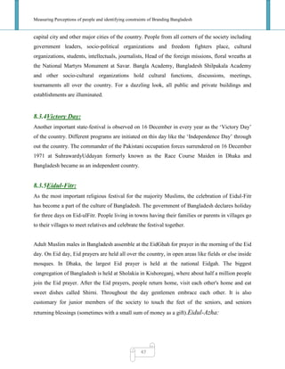 Measuring Perceptions of people and identifying constraints of Branding Bangladesh
47
capital city and other major cities of the country. People from all corners of the society including
government leaders, socio-political organizations and freedom fighters place, cultural
organizations, students, intellectuals, journalists, Head of the foreign missions, floral wreaths at
the National Martyrs Monument at Savar. Bangla Academy, Bangladesh Shilpakala Academy
and other socio-cultural organizations hold cultural functions, discussions, meetings,
tournaments all over the country. For a dazzling look, all public and private buildings and
establishments are illuminated.
8.3.4Victory Day:
Another important state-festival is observed on 16 December in every year as the ‗Victory Day‘
of the country. Different programs are initiated on this day like the ‗Independence Day‘ through
out the country. The commander of the Pakistani occupation forces surrendered on 16 December
1971 at SuhrawardyUddayan formerly known as the Race Course Maiden in Dhaka and
Bangladesh became as an independent country.
8.3.5Eidul-Fitr:
As the most important religious festival for the majority Muslims, the celebration of Eidul-Fitr
has become a part of the culture of Bangladesh. The government of Bangladesh declares holiday
for three days on Eid-ulFitr. People living in towns having their families or parents in villages go
to their villages to meet relatives and celebrate the festival together.
Adult Muslim males in Bangladesh assemble at the EidGhah for prayer in the morning of the Eid
day. On Eid day, Eid prayers are held all over the country, in open areas like fields or else inside
mosques. In Dhaka, the largest Eid prayer is held at the national Eidgah. The biggest
congregation of Bangladesh is held at Sholakia in Kishoreganj, where about half a million people
join the Eid prayer. After the Eid prayers, people return home, visit each other's home and eat
sweet dishes called Shirni. Throughout the day gentlemen embrace each other. It is also
customary for junior members of the society to touch the feet of the seniors, and seniors
returning blessings (sometimes with a small sum of money as a gift).Eidul-Azha:
 