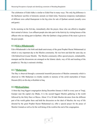 Measuring Perceptions of people and identifying constraints of Branding Bangladesh
48
The celebration of Eidul-Adha is similar to Eidul-Fitar in many ways. The only big difference is
the Qurbanior sacrifice of domestic animals on Eidul-Azha. Numerous temporary marketplaces
of different sizes called Haatoperate in the big cities for sale of Qurbani animals (usually cows
and goats).
In the morning on the Eid day, immediately after the prayer, those who can afford to slaughter
their animal of choice. Less affluent people also take part in the festivity by visiting houses of the
affluent who are taking part in Qurbani. After the Qurbani a large portion of the meat is given to
the poor people.
8.3.6Eid-e-Miladunnabi:
Eid-e-Miladunnabi is the birth and death anniversary of the great Prophet Hazrat Muhammad (s)
which is very important day to the Muslim community. He was born and died the same day on
12th RabiulAwal (Lunar Month). The Muslim community offers special prayers, miladmahfils,
munajats and the discussions are arranged on the Islamic ideals, way of life and teaching of the
prophet (s). The day is national a holiday.
8.3.7Muharram:
The Day is observed through a ceremonial mournful procession of Muslim community which is
observed in 10th Muharram in (Arabic month) in memory of the awful martyrdom of Imam
Hussain (RA) on this day at Karbala in Iraq.
8.3.8BishwaIstima:
A three-day long biggest congregation during December-January is held in every year at Tongi,
Gazipur near the capital city Dhaka. It is the second biggest Muslim gathering in the world
followed by the Holy Hazz at Mecca. About 15 to 20 lakh Muslim devotees from the different
part of the world gather there and hold the discussion on the ideal of Muslim, the way of life
directed by the great Prophet Hazrat Muhammad (s), offer a special prayer for the peace of
Muslim Ummah as well as for the well-being of the world at the end of the congregation.
 