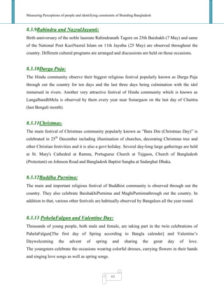 Measuring Perceptions of people and identifying constraints of Branding Bangladesh
49
8.3.9Rabindra and NazrulJayanti:
Birth anniversary of the noble laureate Rabindranath Tagore on 25th Baishakh (7 May) and same
of the National Poet KaziNazrul Islam on 11th Jaystha (25 May) are observed throughout the
country. Different cultural programs are arranged and discussions are held on those occasions.
8.3.10Durga Puja:
The Hindu community observe their biggest religious festival popularly known as Durga Puja
through out the country for ten days and the last three days being culmination with the idol
immersed in rivers. Another very attractive festival of Hindu community which is known as
LangalbandhMela is observed by them every year near Sonargaon on the last day of Chaittra
(last Bengali month).
8.3.11Christmas:
The main festival of Christmas community popularly known as "Bara Din (Christmas Day)‖ is
celebrated in 25th
December including illumination of churches, decorating Christmas tree and
other Christian festivities and it is also a govt holiday. Several day-long large gatherings are held
at St. Mary's Cathedral at Ramna, Portuguese Church at Tejgaon, Church of Bangladesh
(Protestant) on Johnson Road and Bangladesh Baptist Sangha at Sadarghat Dhaka.
8.3.12Buddha Purnima:
The main and important religious festival of Buddhist community is observed through out the
country. They also celebrate BaishakhiPurnima and MaghiPurnimathrough out the country. In
addition to that, various other festivals are habitually observed by Bangalees all the year round.
8.3.13 PohelaFalgun and Valentine Day:
Thousands of young people, both male and female, are taking part in the twin celebrations of
PahelaFalgun[The first day of Spring according to Bangla calender] and Valentine‘s
Daywelcoming the advent of spring and sharing the great day of love.
The youngsters celebrate the occasions wearing colorful dresses, carrying flowers in their hands
and singing love songs as well as spring songs.
 