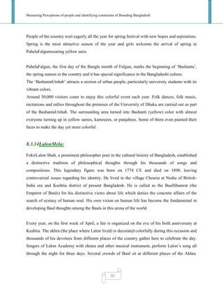 Measuring Perceptions of people and identifying constraints of Branding Bangladesh
50
People of the country wait eagerly all the year for spring festival with new hopes and aspirations.
Spring is the most attractive season of the year and girls welcome the arrival of spring in
PahelaFalgunwearing yellow saris.
PahelaFalgun, the first day of the Bangla month of Falgun, marks the beginning of ‗Bashanta‘,
the spring season in the country and it has special significance in the Bangladeshi culture.
The ‗BashantaUtshab‘ attracts a section of urban people, particularly university students with its
vibrant colors.
Around 50,000 visitors come to enjoy this colorful event each year. Folk dances, folk music,
recitations and rallies throughout the premises of the University of Dhaka are carried out as part
of the BashantaUtshab. The surrounding area turned into Bashanti (yellow) color with almost
everyone turning up in yellow sarees, kameezes, or panjabees. Some of them even painted their
faces to make the day yet more colorful.
8.3.14LalonMela:
FokirLalon Shah, a prominent philosopher poet in the cultural history of Bangladesh, established
a distinctive tradition of philosophical thoughts through his thousands of songs and
compositions. This legendary figure was born on 1774 CE and died on 1890, leaving
controversial issues regarding his identity. He lived in the village Cheuria at Nodia of British-
India era and Kushtia district of present Bangladesh. He is called as the BaulShamrat (the
Emperor of Bauls) for his distinctive views about life which denies the concrete affairs of the
search of ecstasy of human soul. His own vision on human life has become the fundamental in
developing Baul thoughts among the Bauls in this arena of the world.
Every year, on the first week of April, a fair is organized on the eve of his birth anniversary at
Kushtia. The akhra (the place where Lalon lived) is decorated colorfully during this occasion and
thousands of his devotees from different places of the country gather here to celebrate the day.
Singers of Lalon Academy with ektara and other musical instrument, perform Lalon‘s song all
through the night for three days. Several crowds of Baul sit at different places of the Akhra.
 
