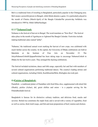 Measuring Perceptions of people and identifying constraints of Branding Bangladesh
52
Boli is a traditional form of wrestling in Bangladesh, particularly popular in the Chittagong area.
Boli means a powerful person in Bengali, while Khela denotes a game. It is particularly played in
the month of Chaitra (March-April) of the Bangla CalendarThe present-day bolikhela was
introduced in 1909 by Abdul JabbarSaodagar.
8.3.17NobannoUtsab:
Nobanno is the festival of harvest in Bengal. The word translates as "New Rice". The festival
takes place in the month of Agrohayon or Aghranof the Bangla Calendar. Festivities include
making traditional cakes named "pitha".
'Nabanno,' the traditional annual event marking the harvest of new crops, was celebrated with
much fanfare across the country. In the capital, the University of Dhaka celebrations are held at
Bakultala at the Institute of Fine Arts on November 15. The
JatiyaNabannoUtshobUdjapanParishad has been taking steps to encourage NabannoUtshob in
Dhaka for the last twelve years. They arranged the daylong celebrations.
The festival included recitations, dance and folk songs, especially Jari and Sari with members of
several cultural organisations performing traditional dances. The country's leading artistes and
cultural organisations, including Udichi, KachiKancharMela, Khelaghar also took part.
8.4Cuisine of Bangladesh:
PantaIlish - a traditional platter of Pantabhat with fried Hilsa slice, supplemented with dried fish
(Shutki), pickles (Achar), dal, green chillies and onion - is a popular serving for the
PohelaBoishakh festival.
Bangladesh is famous for its distinctive culinary tradition, and delicious food, snacks and
savories. Boiled rice constitutes the staple food, and is served with a variety of vegetables, fried
as well as curries, thick lentil soups, and fish and meat preparations of beef, mutton and chicken.
 
