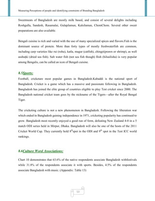 Measuring Perceptions of people and identifying constraints of Branding Bangladesh
53
Sweetmeats of Bangladesh are mostly milk based, and consist of several delights including
Roshgulla, Sandesh, Rasamalai, GulapJamun, KaloJamun, ChomChom. Several other sweet
preparations are also available.
Bengali cuisine is rich and varied with the use of many specialized spices and flavors.Fish is the
dominant source of protein. More than forty types of mostly freshwaterfish are common,
including carp varieties like rui (rohu), katla, magur (catfish), chingŗi(prawn or shrimp), as well
asshuţki (dried sea fish). Salt water fish (not sea fish though) Ilish (hilsailisha) is very popular
among Bengalis, can be called an icon of Bengali cuisine.
8.5Sports:
Football, cricketare most popular games in Bangladesh.Kabaddi is the national sport of
Bangladesh. Cricket is a game which has a massive and passionate following in Bangladesh.
Bangladesh has joined the elite group of countries eligible to play Test cricket since 2000. The
Bangladesh national cricket team goes by the nickname of the Tigers—after the Royal Bengal
Tiger.
The cricketing culture is not a new phenomenon in Bangladesh. Following the liberation war
which ended in Bangladesh gaining independence in 1971, cricketing popularity has continued to
grow. Bangladesh most recently enjoyed a good run of form, defeating New Zealand 4-0 in a 5
match ODI series held in Mirpur, Dhaka. Bangladesh will also be one of the hosts of the 2011
Cricket World Cup. They currently hold 8th
spot in the ODI and 9th
spot in the Test ICC world
rankings.
8.6Culture Word Associations:
Chart 10 demonstrates that 63.6% of the native respondents associate Bangladesh withfestivals
while 31.8% of the respondents associate it with sports. Besides, 4.5% of the respondents
associate Bangladesh with music. (Appendix: Table 13)
 