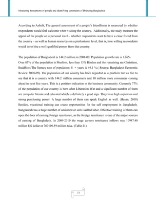 Measuring Perceptions of people and identifying constraints of Branding Bangladesh
59
According to Anholt, The general assessment of a people‘s friendliness is measured by whether
respondents would feel welcome when visiting the country. Additionally, the study measure the
appeal of the people on a personal level – whether respondents want to have a close friend from
the country – as well as human resources on a professional level, that is, how willing respondents
would be to hire a well-qualified person from that country.
The population of Bangladesh is 144.2 million in 2008-09. Population growth rate is 1.26%
Over 85% of the population is Muslims, less than 13% Hindus and the remaining are Christians,
Buddhists.The literacy rate of population 11 + years is 49.1 %.( Source: Bangladesh Economic
Review 2008-09). The population of our country has been regarded as a problem but we fail to
see that it is a country with 144.2 million consumers and 10 million more consumers coming
ahead in next five years. This is a positive indication to the business community. Currently 77%
of the population of our country is born after Liberation War and a significant number of them
are computer literate and educated which is definitely a good sign. They have high aspiration and
strong purchasing power. A large number of them can speak English as well. (Hasan, 2010)
Besides, vocational training can create opportunities for the self employment in Bangladesh.
Bangladesh has a huge number of unskilled or semi skilled labor. Effective training of them can
open the door of earning foreign remittance, as the foreign remittance is one of the major sources
of earning of Bangladesh. In 2009-2010 the wage earners remittance inflows was 10987.40
million US dollar or 760109.59 million taka. (Table 21)
 
