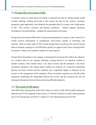 Measuring Perceptions of people and identifying constraints of Branding Bangladesh
69
11.1Foreign Direct Investment (FDI):
A country‘s power to attract talent and capital is measured not only by whether people would
consider studying, working and living in that country but also by the country‘s economic
prosperity, equal opportunity, and ultimately the perception that it is a place with a high quality
of life. The country‘s economic and business conditions – whether stagnant, declining,
developing or forward-thinking – complete the measurement in this space.
Foreign direct investment (FDI) refers to long term participation by country A into country B. It
usually involves participation in management, joint-venture, transfer of technology and
expertise. There are three types of FDI: inward foreign direct investment and outward foreign
direct investment, resulting in a net FDI inflow (positive or negative) and "stock of foreign direct
investment", which is the cumulative number for a given period.
Foreign Direct Investment is the category of international investment that reflects the objective
of a resident entity in one economy obtaining a lasting interest in an enterprise resident in
another economy. (The resident entity is the direct investor and the enterprise is the direct
investment enterprise.) The lasting interest implies the existence of a long-term relationship
between the direct investor and the enterprise and a significant degree of influence by the
investor on the management of the enterprise. Direct investment comprises not only the initial
transaction establishing the relationship between the investor and the enterprise but also all
subsequent transactions between them and among affiliated enterprises.
11.2 The trends of FDI inflow:
Total FDI inflows decreased by US$ 24.06 million or 3.03% to US$ 768.69 million during the
financial year FY-08 compared to the increase of US$ 48.14 million or 6.46% during financial
year FY-07 and decrease of US$ 59.17 million or 7.36% during financial year FY-06.
 