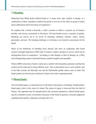 Measuring Perceptions of people and identifying constraints of Branding Bangladesh
7
2.1Branding:
Marketing Guru Philip Kotler defined brand as ―a name, term, sign, symbol, or design, or a
combination of them, intended to identify the goods or services of one seller or group of sellers
and to differentiate them from those of competitors.‖
He explains that a brand is basically a seller‘s promise to deliver a specific set of features,
benefits, and services consistently to the buyers. The best brands convey a warranty of quality.
Branding can convey up to six levels of meanings; attributes, benefits, values, culture,
personality, and user. The branding challenge is to develop a set of positive associations for the
brand.
Much of the definitions of branding focus directly and more on explaining what brand
means.Cowking& Hankinson (1996) state―A brand is simply a product or service which can be
distinguished from its competitors‖. According to John Murphy in Hart & Murphy ed. (1998),
such distinguishing aspects and brand features could be tangible and intangible.
Nilson (2000) writes that a brand is really just a symbol with tremendous potential, and that this
symbol can be expressed in many different ways. This is particularly true as such symbols such
as the Nike swoosh, the Mercedes star and the McDonalds' golden arches come to mind. The
brand symbol can also become a distinctive feature from other competing brands.
2.2Brand Equity:
The term brand equity is a prominent one in the theory and practice of branding. Fundamentally,
brand equity refers to the value of a brand. The notion of equity is borrowed from the field of
finance. One approach may be characterized as the consumer perspective, wherein brand equity
may be evaluated in terms of consumer awareness of the brand in question, consumer judgments
regarding brand quality, uniqueness, prestige and so on.
 