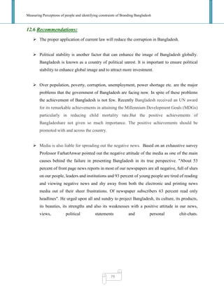Measuring Perceptions of people and identifying constraints of Branding Bangladesh
79
12.6 Recommendations:
 The proper application of current law will reduce the corruption in Bangladesh.
 Political stability is another factor that can enhance the image of Bangladesh globally.
Bangladesh is known as a country of political unrest. It is important to ensure political
stability to enhance global image and to attract more investment.
 Over population, poverty, corruption, unemployment, power shortage etc. are the major
problems that the government of Bangladesh are facing now. In spite of these problems
the achievement of Bangladesh is not few. Recently Bangladesh received an UN award
for its remarkable achievements in attaining the Millennium Development Goals (MDGs)
particularly in reducing child mortality rate.But the positive achievements of
Bangladeshare not given so much importance. The positive achievements should be
promoted with and across the country.
 Media is also liable for spreading out the negative news. Based on an exhaustive survey
Professor FarhatAnwar pointed out the negative attitude of the media as one of the main
causes behind the failure in presenting Bangladesh in its true perspective. "About 53
percent of front page news reports in most of our newspapers are all negative, full of slurs
on our people, leaders and institutions and 93 percent of young people are tired of reading
and viewing negative news and shy away from both the electronic and printing news
media out of their sheer frustrations. Of newspaper subscribers 63 percent read only
headlines". He urged upon all and sundry to project Bangladesh, its culture, its products,
its beauties, its strengths and also its weaknesses with a positive attitude in our news,
views, political statements and personal chit-chats.
 