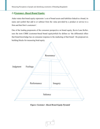 Measuring Perceptions of people and identifying constraints of Branding Bangladesh
8
2.3Customer- Based Brand Equity:
Aaker states that brand equity represents ‗a set of brand assets and liabilities linked to a brand, its
name and symbol that add to or subtract from the value provided by a product or service to a
firm and that firm‘s customers‘.
One of the leading proponents of the consumer perspective on brand equity, Kevin Lane Keller,
uses the term CBBE (customer-based brand equity)which he defines as ‗the differential effect
that brand knowledge has on consumer response to the marketing of that brand‘. He proposed six
building blocks for measuring brad equity
Resonance
Judgment Feelings
Performance Imagery
Salience
Figure: Customer –Based Brand Equity Pyramid
 