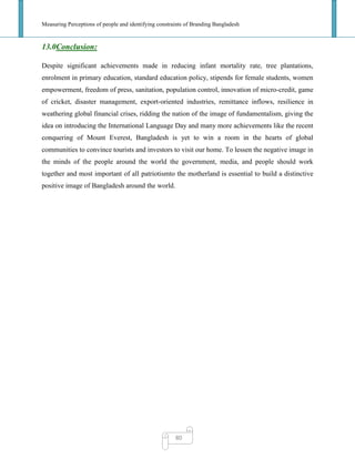 Measuring Perceptions of people and identifying constraints of Branding Bangladesh
80
13.0Conclusion:
Despite significant achievements made in reducing infant mortality rate, tree plantations,
enrolment in primary education, standard education policy, stipends for female students, women
empowerment, freedom of press, sanitation, population control, innovation of micro-credit, game
of cricket, disaster management, export-oriented industries, remittance inflows, resilience in
weathering global financial crises, ridding the nation of the image of fundamentalism, giving the
idea on introducing the International Language Day and many more achievements like the recent
conquering of Mount Everest, Bangladesh is yet to win a room in the hearts of global
communities to convince tourists and investors to visit our home. To lessen the negative image in
the minds of the people around the world the government, media, and people should work
together and most important of all patriotismto the motherland is essential to build a distinctive
positive image of Bangladesh around the world.
 