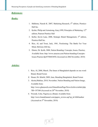 Measuring Perceptions of people and identifying constraints of Branding Bangladesh
81
References:
Books:
1. Malhotra, Naresh K. 2007, Marketing Research, 5th
edition, Prentice-
Hall Inc.
2. Kotlar, Philip and Armstrong, Gary,1999, Principles of Marketing, 12th
edition, Pearson Prentice Hall
3. Keller, Kevin Lane, 2008, Strategic Brand Management, 3rd
edition,
Prentice-Hall Inc.
4. Ries, Al, and Trout, Jack, 1981, Positioning: The Battle For Your
Mind, McGraw-Hill Inc.
5. Dinnie, Dr. Keith, 2008, Nation Branding: Concepts, Issues, Practice,
Available from: http://www.amazon.com/Nation-branding-Concepts-
Issues-Practice/dp/075068349X (Accessed on 20th November, 2010)
Articles:
1. Ries, Al, 2008, March ,The future of Bangladesh depends on one word:
Brand, Brand Forum
2. Hasan, Dr. Khalid, 2009, June, Branding Bangladesh, Brand Forum
3. Akotia,Mathias, 2010, November, Nation Branding and Nation Image,
Available from:
http://www.ghanaweb.com/GhanaHomePage/NewsArchive/artikel.php
?ID=197380 (Accessed on 20th
November, 2010)
4. Nworah, Uche, Nigeria as a Brand, Available from:
http://www.brandchannel.com/papers_review.asp?sp_id=604#author
(Accessed on 5th
November, 2010)
 