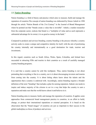Measuring Perceptions of people and identifying constraints of Branding Bangladesh
9
3.1 Nation Branding:
Nation branding is a field of theory and practice which aims to measure, build and manage the
reputation of countries.The concept of nation branding was elaborated by Simon Anholt in 1998
through his article ―Nation Brands of the 21st Century‖ in the Journal of Brand Management
where he pointed out that ―brands create a value that is invisible‖. Anholt, a market researcher
from the corporate sector, reckons that brand is a ―multiplier of value and as such represents a
substantial advantage for its owner; it is as good as money in the bank.‖
Compared to products and services branding, country branding is the process whereby a country
actively seeks to create a unique and competitive identity for itself, with the aim of positioning
the country internally and internationally as a good destination for trade, tourism and
investments.
In this regard, countries such as South Africa, Wales, Spain, Colombia, and Ireland have
succeeded in attracting FDIs and tourists to their countries as a result of carefully managed
country branding programs.
It is said that a country cannot be sold like toothpaste. Thus, nation branding is not about
pretending that everything is fine in a country, nor is it about discouraging investors and tourists
from coming into the country. It is about letting others know about the talents and the
opportunities that a country is endowed with. Accordingly, nation branding requires a broader
definition of the term ―branding‖ that includes a plan for earning reputation. Indeed, one needs to
inspire and induce majority of the citizens to act in a way that helps the country to earn a
reputation and make sure that the world knows about it and believes in it.
Nation branding aims to measure, build, and manage the reputation of countries. It applies some
approaches from commercial brand management practice to countries, in an effort to build,
change, or protect their international reputations or external perception. It is based on the
observation that the ―brand images‖ of countries are just as important to their success in the
global marketplace as those of products and services.
 