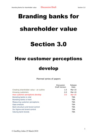 Branding Banks for shareholder value       Discussion Draft                        Section 3.0




         Branding banks for

           shareholder value

                           Section 3.0

    How customer perceptions

                                         develop

                                       Planned series of papers


                                                          Discussion     Release
                                                         Draft Version    Date
 Creating shareholder value - an outline                           1.0   Mar-10
 Knowing customers                                                 2.0   Mar-10
 How customer perceptions develop                                  3.0   Apr-10
 Branding banks is vital                                                  TBA
 Branding banks is hard                                                   TBA
 Measuring customer perceptions                                           TBA
 Gaps analysis                                                            TBA
 Bank structure and brand control                                         TBA
 Six Sigma and brand control                                              TBA
 Valuing bank brands                                                      TBA




                                                                                            1
© Geoffrey Johns 25 March 2010
 