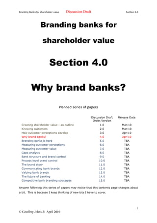 Branding Banks for shareholder value       Discussion Draft                           Section 3.0




                   Branding banks for

                     shareholder value


                           Section 4.0

           Why brand banks?
                                       Planned series of papers


                                                              Discussion Draft   Release Date
                                                               Order.Version
  Creating shareholder value - an outline                           1.0            Mar-10
  Knowing customers                                                 2.0            Mar-10
  How customer perceptions develop                                  3.0            Apr-10
  Why brand banks?                                                  4.0            Apr-10
  Branding banks is hard                                            5.0              TBA
  Measuring customer perceptions                                    6.0              TBA
  Measuring customer value                                          7.0              TBA
  Gaps analysis                                                     8.0              TBA
  Bank structure and brand control                                  9.0              TBA
  Process level brand control                                      10.0              TBA
  The brand story                                                  11.0              TBA
  Communicating bank brands                                        12.0              TBA
  Valuing bank brands                                              13.0              TBA
  The future of banking                                            14.0              TBA
  Competitive bank branding strategies                             15.0              TBA

Anyone following this series of papers may notice that this contents page changes about
a bit. This is because I keep thinking of new bits I have to cover.




                                                                                                1
© Geoffrey Johns 21 April 2010
 
