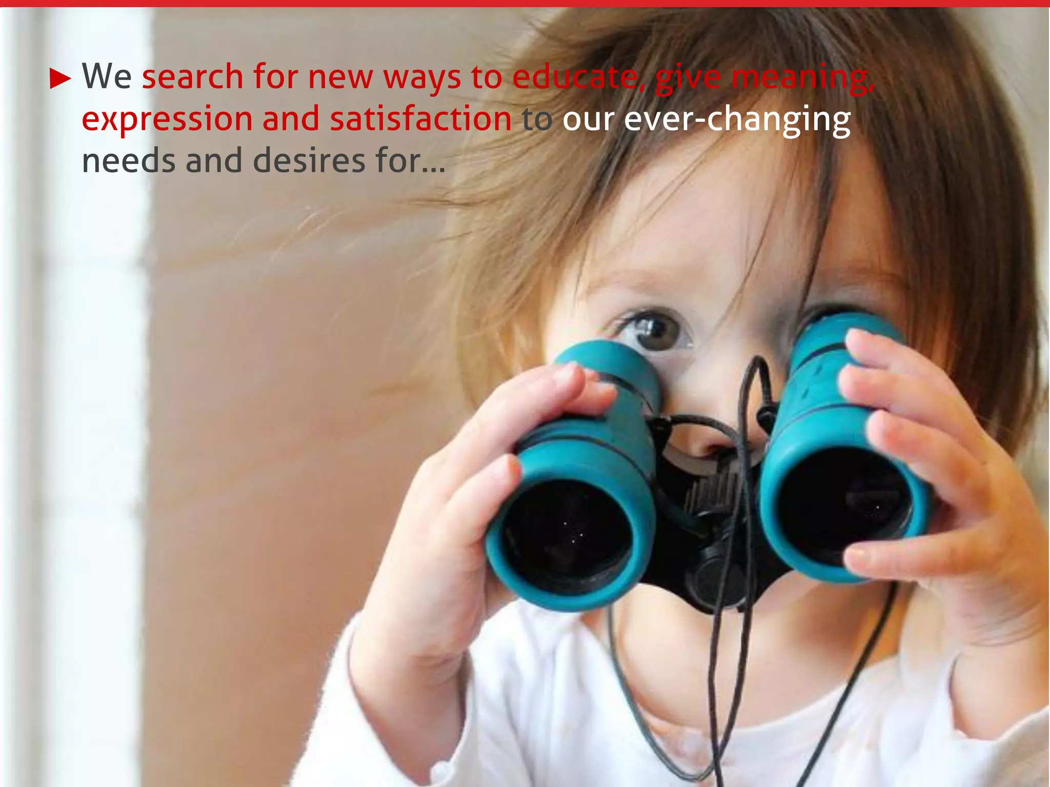 We search for new ways to educate, give meaning,
expression and satisfaction to our ever-changing
needs and desires for…
 