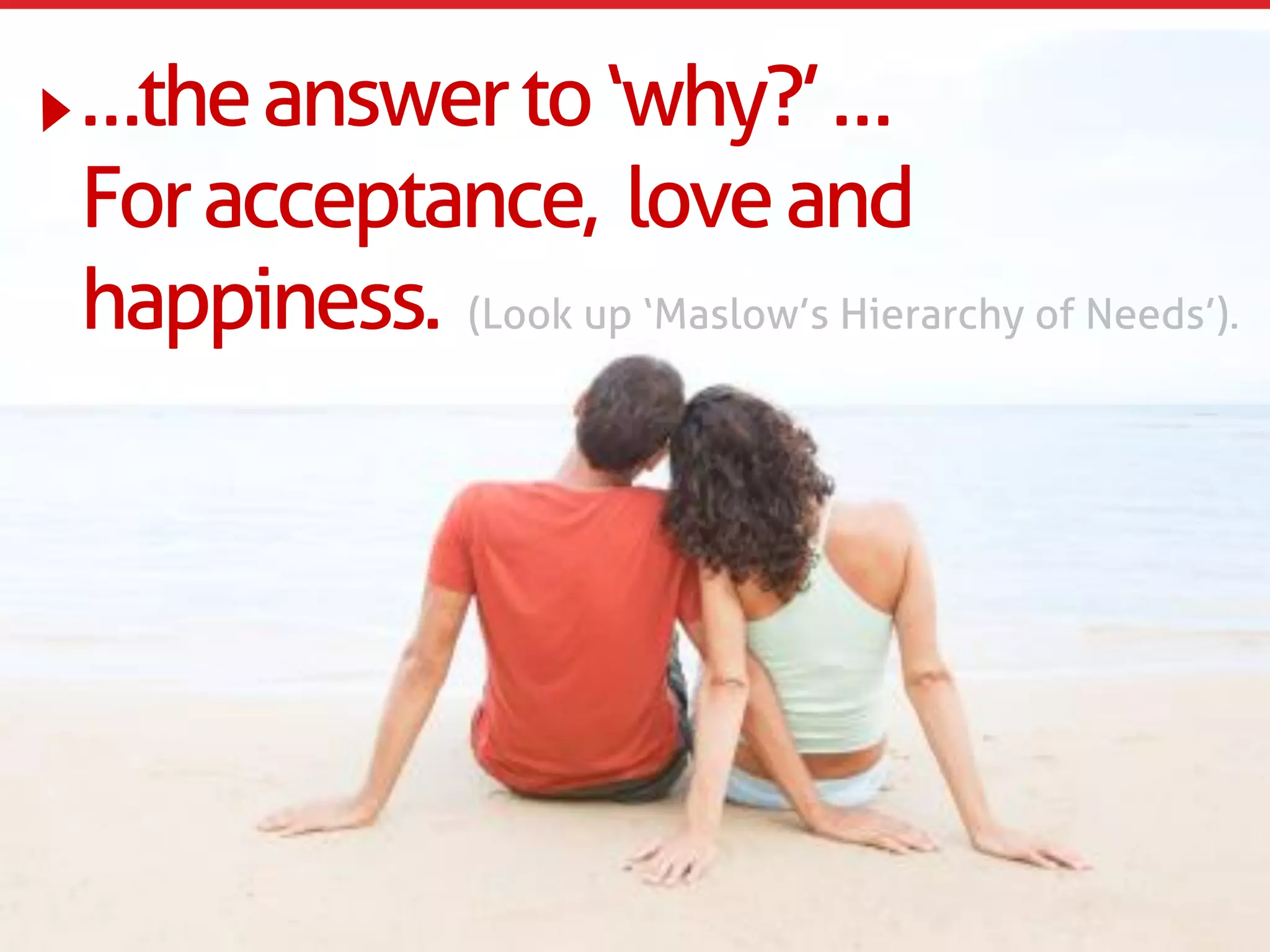 …the answer to ‘why?’ …
For acceptance, love and
happiness. (Look up ‘Maslow’s Hierarchy of Needs’).
 