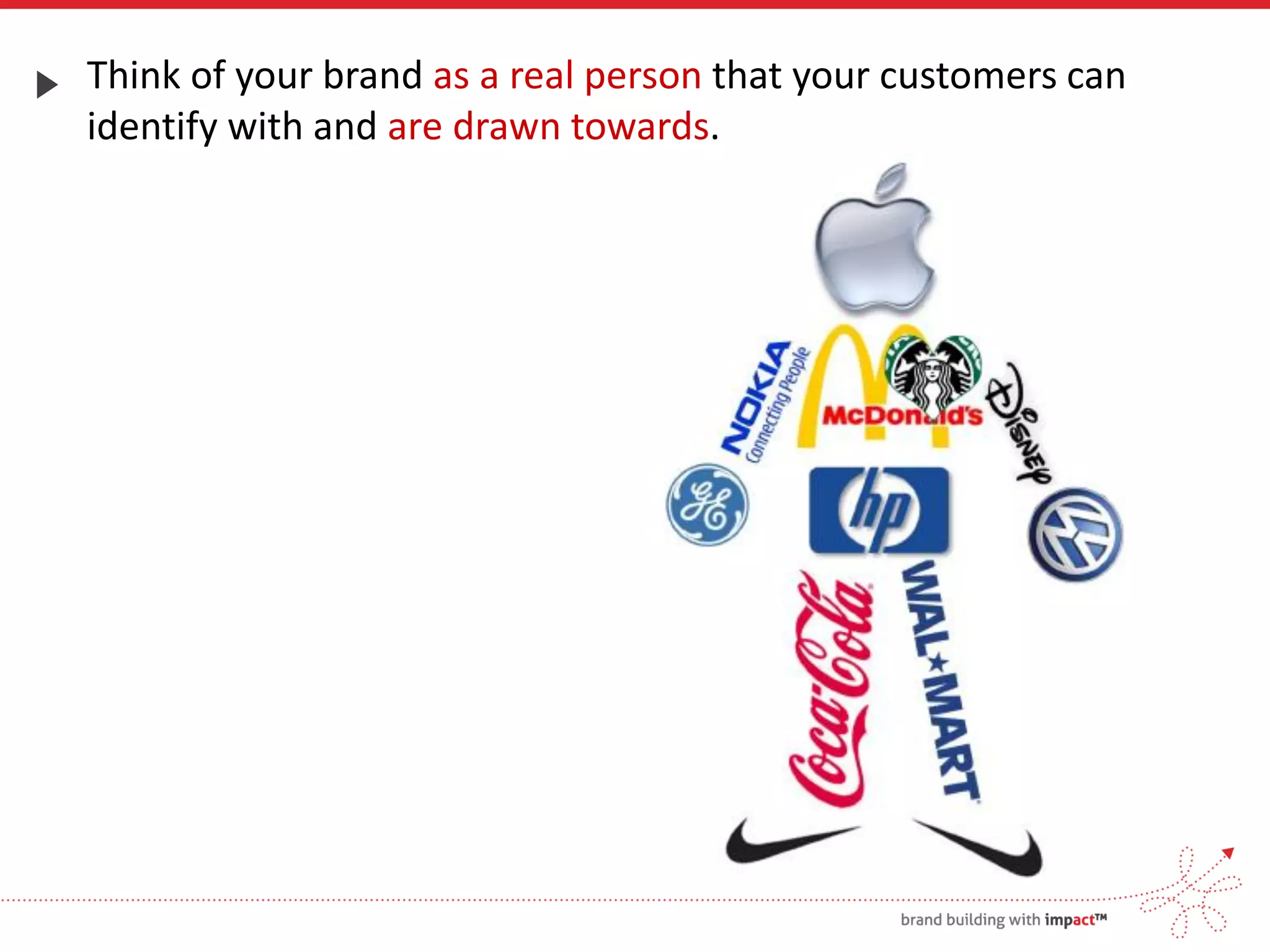 Think of your brand as a real person that your customers can
identify with and are drawn towards.
 