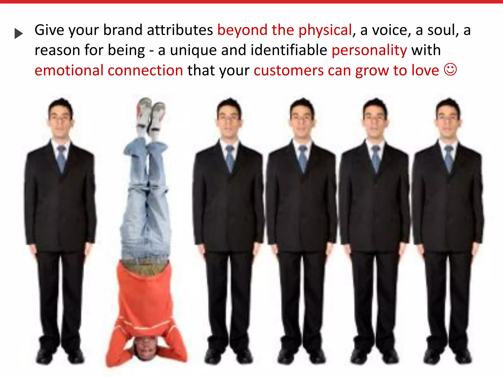 Give your brand attributes beyond the physical, a voice, a soul, a
reason for being - a unique and identifiable personality with
emotional connection that your customers can grow to love 
 