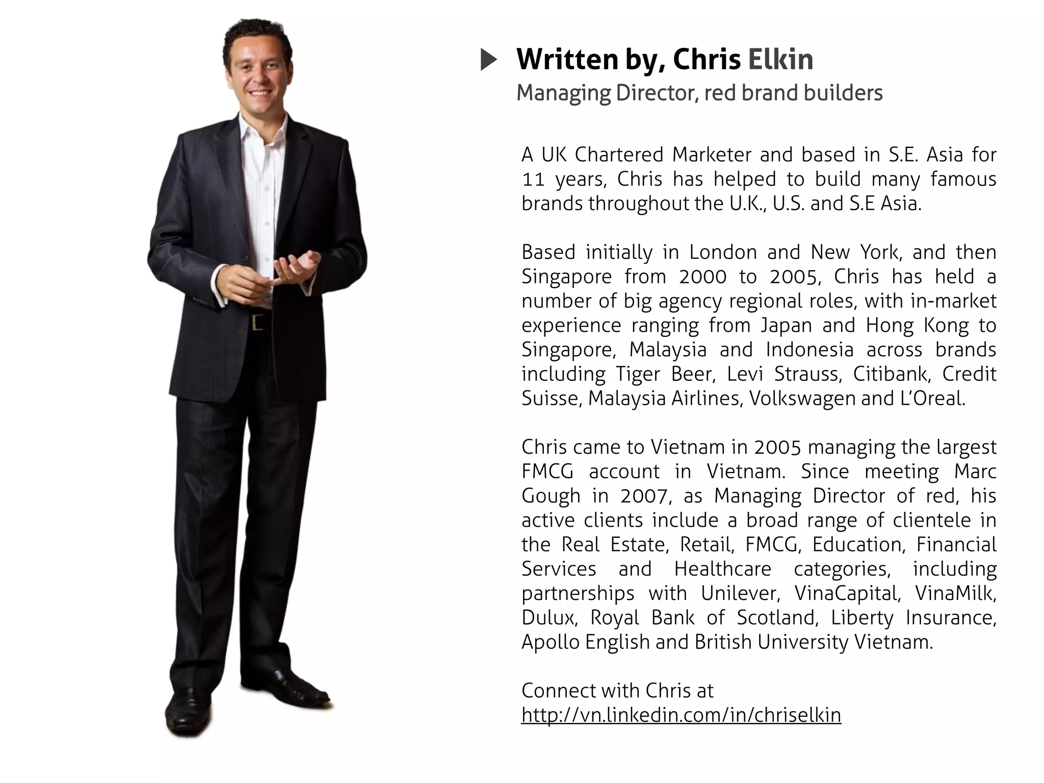 Written by, Chris Elkin
Managing Director, red brand builders

A UK Chartered Marketer and based in S.E. Asia for
11 years, Chris has helped to build many famous
brands throughout the U.K., U.S. and S.E Asia.

Based initially in London and New York, and then
Singapore from 2000 to 2005, Chris has held a
number of big agency regional roles, with in-market
experience ranging from Japan and Hong Kong to
Singapore, Malaysia and Indonesia across brands
including Tiger Beer, Levi Strauss, Citibank, Credit
Suisse, Malaysia Airlines, Volkswagen and L’Oreal.

Chris came to Vietnam in 2005 managing the largest
FMCG account in Vietnam. Since meeting Marc
Gough in 2007, as Managing Director of red, his
active clients include a broad range of clientele in
the Real Estate, Retail, FMCG, Education, Financial
Services and Healthcare categories, including
partnerships with Unilever, VinaCapital, VinaMilk,
Dulux, Royal Bank of Scotland, Liberty Insurance,
Apollo English and British University Vietnam.

Connect with Chris at
http://vn.linkedin.com/in/chriselkin
 