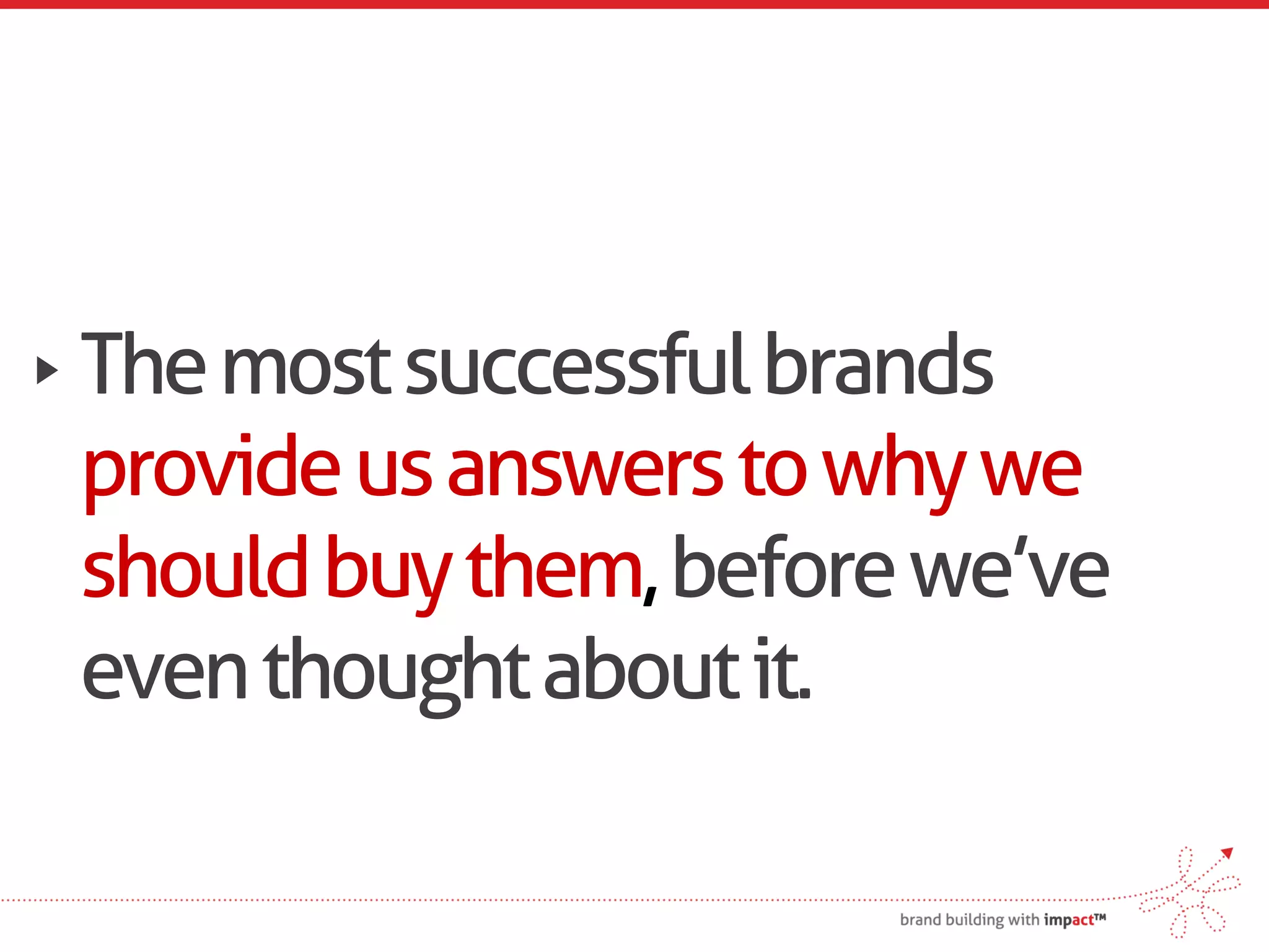 The most successful brands
provide us answers to why we
should buy them, before we’ve
even thought about it.
 