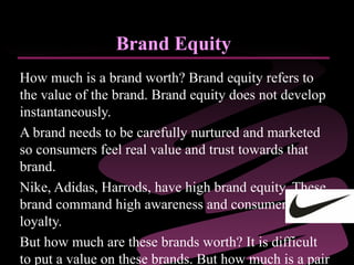 Brand Equity How much is a brand worth? Brand equity refers to the value of the brand. Brand equity does not develop instantaneously.  A brand needs to be carefully nurtured and marketed so consumers feel real value and trust towards that brand.  Nike, Adidas, Harrods, have high brand equity. These brand command high awareness and consumer loyalty.  But how much are these brands worth? It is difficult to put a value on these brands. But how much is a pair of Nike trainers worth without the logo on it? 