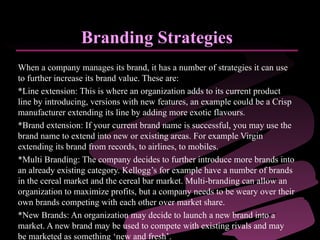 Branding Strategies When a company manages its brand, it has a number of strategies it can use to further increase its brand value. These are: *Line extension: This is where an organization adds to its current product line by introducing, versions with new features, an example could be a Crisp manufacturer extending its line by adding more exotic flavours.  *Brand extension: If your current brand name is successful, you may use the brand name to extend into new or existing areas. For example Virgin extending its brand from records, to airlines, to mobiles.  *Multi Branding: The company decides to further introduce more brands into an already existing category. Kellogg’s for example have a number of brands in the cereal market and the cereal bar market. Multi-branding can allow an organization to maximize profits, but a company needs to be weary over their own brands competing with each other over market share.  *New Brands: An organization may decide to launch a new brand into a market. A new brand may be used to compete with existing rivals and may be marketed as something ‘new and fresh’.  