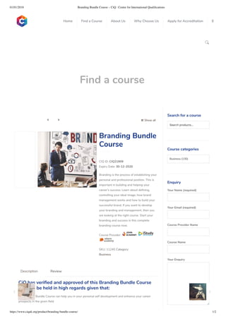 01/01/2018 Branding Bundle Course – CiQ : Centre for International Qualiﬁcations
https://www.ciquk.org/product/branding-bundle-course/ 1/2

Find a course
 Show all 
CIQ ID: CIQ21909
Expiry Date: 30-12-2020
Branding is the process of establishing your
personal and professional position. This is
important in building and helping your
career’s success. Learn about de ning,
controlling your ideal image, how brand
management works and how to build your
successful brand. If you want to develop
your branding and management, then you
are looking at the right course. Start your
branding and success in this complete
branding course now.
Course Provider:
SKU: 11245 Category:
Business
Branding Bundle
Course
CiQ has veri ed and approved of this Branding Bundle Course
and can be held in high regards given that:
 Branding Bundle Course can help you in your personal self development and enhance your career
prospects in the given eld
Description Review
Search for a course
Searchproducts…
Course categories
Business (130)
Enquiry
Your Name (required)
Your Email (required)
Course Provider Name
Course Name
Your Enquiry
0
 
0
 
0
 
 
Home Find a Course About Us Why Choose Us Apply for Accreditation B
 
