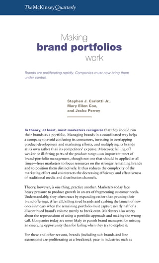 Making brand portfolios work   25




        	       	       Making		
        brand portfolios		
        	       	       	       	        work
Brands are proliferating rapidly. Companies must now bring them
under control.




                            Stephen J. Carlotti Jr.,
                            Mary Ellen Coe,
                            and Jesko Perrey




In theory, at least, most marketers recognize that they should run
their brands as a portfolio. Managing brands in a coordinated way helps
a company to avoid confusing its consumers, investing in overlapping
product-development and marketing efforts, and multiplying its brands
at its own rather than its competitors’ expense. Moreover, killing off
weaker or ill-fitting parts of the product range—an important tenet of
brand-portfolio management, though not one that should be applied at all
times—frees marketers to focus resources on the stronger remaining brands
and to position them distinctively. It thus reduces the complexity of the
marketing effort and counteracts the decreasing efficiency and effectiveness
of traditional media and distribution channels.

Theory, however, is one thing, practice another. Marketers today face
heavy pressure to produce growth in an era of fragmenting customer needs.
Understandably, they often react by expanding rather than pruning their
brand offerings. After all, killing tired brands and curbing the launch of new
ones isn’t easy when the remaining portfolio must capture nearly half of a
discontinued brand’s volume merely to break even. Marketers also worry
about the repercussions of using a portfolio approach and making the wrong
call. Companies today are more likely to punish brand managers for missing
an emerging opportunity than for failing when they try to exploit it.

For these and other reasons, brands (including sub-brands and line
extensions) are proliferating at a breakneck pace in industries such as
 