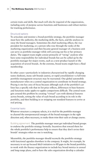 34    The McKinsey Quarterly 2004 Number 4




     certain traits and skills. But much will also be required of the organization,
     including unity of purpose across functions and businesses and robust metrics
     for tracking performance.

     Structural options
     To articulate and monitor a brand-portfolio strategy, the portfolio manager
     must have the authority, the marketing skills, the facts, and the analyses to
     sway the brand managers. Sometimes the chief marketing officer, the vice
     president for marketing, or a person who rose through the ranks of the
     marketing organization and then became general manager of a business unit
     can serve as portfolio manager while still carrying out his or her primary
     duties. The support team might consist primarily of “swing” analysts who
     have some responsibility for individual brands but can be called up by the
     portfolio manager for major events, such as a new-product launch or the
     acquisition of several brands. At the extreme, brand teams might have a fluid
     membership.

     In other cases—particularly in industries characterized by rapidly changing
     tastes (fashion), many sub-brands (autos), or rapid consolidation—a full-time
     portfolio-management structure may be warranted. One global automobile
     manufacturer relies on a central organization to coordinate its brand strategy.
     Pricing is one key area of focus because although each of the portfolio’s car
     lines has a specific role that its list price reflects, differences in base features
     and functions make apples-to-apples comparisons difficult. The central team
     gets around this problem by creating “virtual” cars with identical features
     across brands, setting the value of each brand according to its role in the
     portfolio, and then building in or stripping out standard features to arrive at
     real pricing.

     Essential tasks
     Whatever structure a company selects, it is vital for the portfolio manager
     to channel the entrepreneurial energies of the brand managers in the right
     direction and, when necessary, to make them trim their sails or change course.

     Building agreement. The portfolio manager must get individual brand groups
     to endorse the portfolio strategy formally. Incentives that reward them for
     the whole portfolio’s performance help to ensure that they don’t revise their
     brands’ strategies when no one is watching.

     Meanwhile, the portfolio manager should reconcile the portfolio strategy
     with functional agendas elsewhere in the company. It might, for example, be
     necessary to set up focused R&D initiatives to fill gaps in the brand portfolio,
     to work with the finance organization to include key brand metrics in annual
     and long-range plans, and to have the sales organization develop a calendar
 