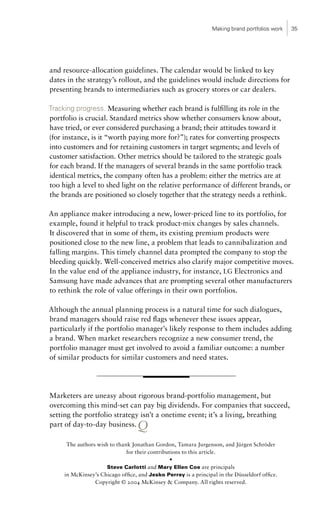 Making brand portfolios work   35




and resource-allocation guidelines. The calendar would be linked to key
dates in the strategy’s rollout, and the guidelines would include directions for
presenting brands to intermediaries such as grocery stores or car dealers.

Tracking progress. Measuring whether each brand is fulfilling its role in the
portfolio is crucial. Standard metrics show whether consumers know about,
have tried, or ever considered purchasing a brand; their attitudes toward it
(for instance, is it “worth paying more for?”); rates for converting prospects
into customers and for retaining customers in target segments; and levels of
customer satisfaction. Other metrics should be tailored to the strategic goals
for each brand. If the managers of several brands in the same portfolio track
identical metrics, the company often has a problem: either the metrics are at
too high a level to shed light on the relative performance of different brands, or
the brands are positioned so closely together that the strategy needs a rethink.

An appliance maker introducing a new, lower-priced line to its portfolio, for
example, found it helpful to track product-mix changes by sales channels.
It discovered that in some of them, its existing premium products were
positioned close to the new line, a problem that leads to cannibalization and
falling margins. This timely channel data prompted the company to stop the
bleeding quickly. Well-conceived metrics also clarify major competitive moves.
In the value end of the appliance industry, for instance, LG Electronics and
Samsung have made advances that are prompting several other manufacturers
to rethink the role of value offerings in their own portfolios.

Although the annual planning process is a natural time for such dialogues,
brand managers should raise red flags whenever these issues appear,
particularly if the portfolio manager’s likely response to them includes adding
a brand. When market researchers recognize a new consumer trend, the
portfolio manager must get involved to avoid a familiar outcome: a number
of similar products for similar customers and need states.




Marketers are uneasy about rigorous brand-portfolio management, but
overcoming this mind-set can pay big dividends. For companies that succeed,
setting the portfolio strategy isn’t a onetime event; it’s a living, breathing
part of day-to-day business.      Q
      The authors wish to thank Jonathan Gordon, Tamara Jurgenson, and Jürgen Schröder
                              for their contributions to this article.
                                                 •
                      Steve Carlotti and Mary Ellen Coe are principals
     in McKinsey’s Chicago office, and Jesko Perrey is a principal in the Düsseldorf office.
                 Copyright © 2004 McKinsey & Company. All rights reserved.
 
