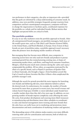 Making brand portfolios work   27




    two performers in their categories, also play an important role—provided
    that the goals are informed by a deep understanding of consumer needs. In
    addition, since new portfolio strategies frequently prompt reactions from
    competitors and have unanticipated consequences, companies will have
    to change the organization to facilitate quick, coordinated responses for
    the portfolio as a whole and for individual brands. Robust metrics that
    highlight unexpected shifts are critical to both.

    The portfolio problem
    It’s easy to see why marketers resist the portfolio approach to brands. After
    all, entrepreneurial brand managers, not portfolio managers, built most of
    the world’s great ones, such as Tide (P&G) and Cheerios (General Mills),
    in the United States, and Persil (Henkel), in Europe. Even if most of these
    brands are part of portfolios today, a portfolio approach wasn’t necessary
    when the pioneers were developing smaller numbers of brands.

    But managing them has become more difficult, since companies in
    maturing sectors have not only used new brands and products to pursue
    continued growth but also resisted pruning existing ones, in hopes of
    maintaining market share, cash flows, and long-lived consumer franchises.
    Mergers, which became much more common during the 1980s and 1990s,2
    compounded the problem. All too often, an acquisition motivated by the
    allure of a specific brand, such as PepsiCo’s purchase of Quaker Oats
    to obtain Gatorade, also brought a legacy—from breakfast cereals like
    Cap’n Crunch to dinner favorites like Rice-A-Roni—that complicated the
    portfolio manager’s task.

    Although the search for growth provided the main impetus for launching
    new brands and sheltering old ones, most industries failed to achieve
    the desired result. In confectionery, for example, the number of brands
    increased by more than 40 percent in recent years, but overall revenue and
    volume haven’t kept pace (Exhibit 1): most individual candy brands have
    a smaller market share than they did a few years ago. In addition, an ever-
    growing number of brands imposes complexity costs affecting the entire
    life cycle, from product development and sourcing (more R&D resources)
    to manufacturing and distribution (more labor schedules to coordinate)
    to sales and channel management (more training and more brands than
    the sales force can really focus on) to marketing and promotions (more
    documentation and more coordination of marketing vendors and agencies).

    The demanding nature of the solution makes matters even more difficult:
    restoring order calls for centralization and restraint, both of which run

2
    Global merger activity increased by 11 percent a year from 1992 to 2000.
 
