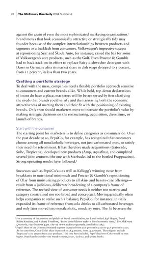 28        The McKinsey Quarterly 2004 Number 4




         against the grain of even the most sophisticated marketing organizations.3
         Brand moves that look economically attractive or strategically tidy may
         founder because of the complex interrelationships between products and
         segments or a backlash from consumers. Volkswagen’s impressive success
         at repositioning Seat and Škoda Auto, for instance, raised the bar for some
         of Volkswagen’s core products, such as the Golf. Even Proctor & Gamble
         had to backtrack on its effort to replace Fairy dishwasher detergent with
         Dawn in Germany after its market share in dish soaps dropped to 5 percent,
         from 12 percent, in less than two years.

     Crafting a portfolio strategy
     To deal with the mess, companies need a flexible portfolio approach sensitive
     to consumers and current brands alike. While bold, top-down declarations
     of intent do have a place, marketers will be better served by first clarifying
     the needs that brands could satisfy and then assessing both the economic
     attractiveness of meeting them and their fit with the positioning of existing
     brands. Only then should marketers move to increase the portfolio’s value by
     making strategic decisions on the restructuring, acquisition, divestiture, or
     launch of brands.

     Start with the consumer
     The starting point for marketers is to define categories as consumers do. Over
     the past decade or so, PepsiCo, for example, has recognized that customers
     choose among all nonalcoholic beverages, not just carbonated ones, to satisfy
     their need for refreshment. It has therefore made acquisitions (Gatorade,
     SoBe, Tropicana), developed new products (Amp, Aquafina), and completed
     several joint ventures (the one with Starbucks led to the bottled Frappuccino).
     Strong operating results have followed.4

         Successes such as PepsiCo’s—as well as Kellogg’s winning move from
         breakfasts to nutritional minimeals and Procter & Gamble’s repositioning
         of Olay from moisturizing products to all skin- and beauty-care offerings—
         result from a judicious, deliberate broadening of a company’s frame of
         reference. The revised view of consumer needs is neither too narrow and
         category constrained nor too broad and conceptual. Moving gradually often
         helps companies to strike such a balance; PepsiCo, for instance, initially
         expanded its frame of reference from cola drinks to all carbonated beverages
         and only later moved into nonalcoholic, nondairy ones. The fit between the

     3
       For a summary of the promise and pitfalls of brand consolidation, see Lars Finskud, Egil Hogna, Trond
       Riiber Knudsen, and Richard Törnblom, “Brand consolidation makes a lot of economic sense,” The McKinsey
       Quarterly, 1997 Number 4, pp. 189–93 (www.mckinseyquarterly.com/links/15084).
     4
       Pepsi’s share of the US noncarbonated segment increased from 37.6 percent in 2000 to 45.6 percent in 2003.
       At the same time, Coca-Cola’s share increased to 28.4 percent, from 25.3 percent. These figures exclude
       Tropicana’s 100 percent fruit juice products. Had they been included, Pepsi’s lead over Coke would be even
       higher. Pepsi has the number-one brand in water, juices, iced tea, and sports drinks.
 