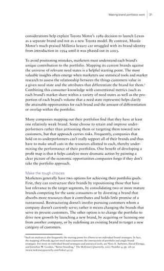 Making brand portfolios work         31




    considerations help explain Toyota Motor’s 1989 decision to launch Lexus
    as a separate brand and not as a new Toyota model. By contrast, Mazda
    Motor’s much-praised Millenia luxury car struggled with its brand identity
    from introduction in 1994 until it was phased out in 2003.

    To avoid positioning mistakes, marketers must understand each brand’s
    unique contribution to the portfolio. Mapping its current brands against
    the universe of relevant need states is a helpful starting point. The most
    valuable insights often emerge when marketers use statistical tools and market
    research to assess the relationship between the things customers value in
    a given need state and the attributes that differentiate the brand for them.5
    Combining this consumer knowledge with conventional metrics (such as
    each brand’s market share within a variety of need states as well as the pro-
    portion of each brand’s volume that a need state represents) helps clarify
    the attainable opportunities for each brand and the amount of differentiation
    or overlap within the portfolio.

    Many companies mapping out their portfolios find that they have at least
    one relatively weak brand. Some choose to retain and improve under-
    performers rather than jettisoning them or targeting them toward new
    customers, but that approach carries risks. Frequently, companies that
    hold on to underperformers can’t really support all of their brands and thus
    have to make small cuts in the resources allotted to each, thereby under-
    mining the performance of their portfolios. One benefit of developing a
    profit map is that it helps catalyze more dramatic action by painting a
    clear picture of the economic opportunities companies forgo if they don’t
    take the portfolio approach.

    Make the tough choices
    Marketers generally have two options for achieving their portfolio goals.
    First, they can restructure their brands by repositioning those that have
    lost relevance to the target segments, by consolidating two or more mature
    brands competing for the same consumers or by divesting a brand that
    absorbs more resources than it contributes and holds little promise of a
    turnaround. Restructuring doesn’t involve pursuing customers whom a
    company doesn’t currently serve; rather it means changing the brands that
    serve its present customers. The other option is to change the portfolio to
    drive new growth by launching a new brand, by acquiring or licensing one
    from another company, or by redefining an existing brand to target a new
    category of customers.

5
    Such an analysis is also frequently the starting point for efforts to set individual brand strategies. In fact,
    the mapping of brands against need states represents the intersection of portfolio and single-brand
    strategies. For more on individual brand strategies and statistical tools, see Nora A. Aufreiter, David Elzinga,
    and Jonathan W. Gordon, “Better branding,” The McKinsey Quarterly, 2003 Number 4, pp. 28–39
    (www.mckinseyquarterly.com/links/14515).
 
