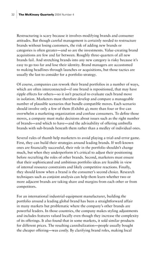 32    The McKinsey Quarterly 2004 Number 4




     Restructuring is scary because it involves modifying brands and consumer
     attitudes. But though careful management is certainly needed to restructure
     brands without losing customers, the risk of adding new brands or
     categories is often greater—and so are the investments. Value-creating brand
     acquisitions are few and far between. Roughly three-quarters of all new
     brands fail. And stretching brands into any new category is risky because it’s
     easy to go too far and lose their identity. Brand managers are accustomed
     to making headlines through launches or acquisitions, but those tactics are
     usually the last to consider for a portfolio strategy.

     Of course, companies can rework their brand portfolios in a number of ways,
     which are often interconnected—if one brand is repositioned, that may have
     ripple effects for others—so it isn’t practical to evaluate each brand move
     in isolation. Marketers must therefore develop and compare a manageable
     number of plausible scenarios that bundle compatible moves. Each scenario
     should involve only a few of them (Exhibit 4); more than four or five can
     overwhelm a marketing organization and confuse consumers. To define those
     moves, a company must make decisions about issues such as the right number
     of brands—and which to have—and the advisability of offering umbrella
     brands with sub-brands beneath them rather than a medley of individual ones.

     Several rules of thumb help marketers to avoid playing a trial-and-error game.
     First, they can build their strategies around leading brands. If well-known
     ones are financially successful, their role in the portfolio shouldn’t change
     much, but when they underperform it’s critical to adjust their positioning
     before recrafting the roles of other brands. Second, marketers must ensure
     that their sophisticated and ambitious portfolio ideas are feasible in view
     of internal resource constraints and likely competitive reactions. Finally,
     they should know when a brand is the consumer’s second choice. Research
     techniques such as conjoint analysis can help them learn whether two or
     more adjacent brands are taking share and margins from each other or from
     competitors.

     For an international industrial-equipment manufacturer, building the
     portfolio around a leading global brand has been a straightforward affair
     in many markets but problematic where the company’s other brands are
     powerful leaders. In those countries, the company makes styling adjustments
     and includes features valued locally even though they increase the complexity
     of its offerings. It also found that in some markets, it sold similar products
     for different prices. The resulting cannibalization—people usually bought
     the cheaper offering—was costly. By clarifying brand roles, making local
 