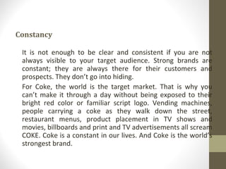 Constancy

 It is not enough to be clear and consistent if you are not
 always visible to your target audience. Strong brands are
 constant; they are always there for their customers and
 prospects. They don’t go into hiding.
 For Coke, the world is the target market. That is why you
 can’t make it through a day without being exposed to their
 bright red color or familiar script logo. Vending machines,
 people carrying a coke as they walk down the street,
 restaurant menus, product placement in TV shows and
 movies, billboards and print and TV advertisements all scream
 COKE. Coke is a constant in our lives. And Coke is the world’s
 strongest brand.
 