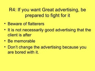 R4: If you want Great advertising, be
          prepared to fight for it
• Beware of flatterers
• It is not necessarily good advertising that the
  client is after
• Be memorable
• Don’t change the advertising because you
  are bored with it.
 