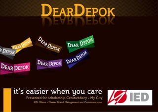 COMMUNICATION GOAL
                                      DEARDEPOK
                                      KOPE DRAE D
         Short Term :

         1. The Formed of community DearDepok who actively campaign the action care of Depok Town
         2. DearDepok receive feedback the opinion and hope of Depok’s citizen
         3. Increase sense of belonging of Depok citizens trough 3 phases branding, that is Care, Dream,
         and Act             N       TO
                      A   TIO             UR
                   UC                       ISM
                ED
RNM
   ENT   Long term :

         1.) DearDepok’s campaign are succes to creating the uniquely character of Depok town
         2) From the unique character of Depok, Depok being one of the touristm destination in Indonesia
         3) Aspiration from DearDepok’s Member can be followed up and supporrting the development of
         Depok town as a better city.



           it’s eaisier when you care
                           Presented for scholarship Creativediary - My City
                                 IED Milano - Master Brand Management and Communication
 