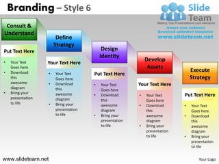 Branding – Style 6
 Consult &
Understand
                         Define
                        Strategy
Put Text Here                               Design
                                           Identity
•
                                                              Develop
    Your Text      Your Text Here
    Goes here                                                  Assets
•   Download                                                                     Execute
                    •   Your Text      Put Text Here
    this                Goes here                                                Strategy
    awesome         •   Download                          Your Text Here
                                       •   Your Text
    diagram             this               Goes here
•   Bring your          awesome        •   Download       •   Your Text      Put Text Here
    presentation        diagram            this               Goes here
    to life         •   Bring your         awesome        •   Download       •   Your Text
                        presentation       diagram            this               Goes here
                        to life        •   Bring your         awesome        •   Download
                                           presentation       diagram            this
                                           to life        •   Bring your         awesome
                                                              presentation       diagram
                                                              to life        •   Bring your
                                                                                 presentation
                                                                                 to life

www.slideteam.net                                                                    Your Logo
 