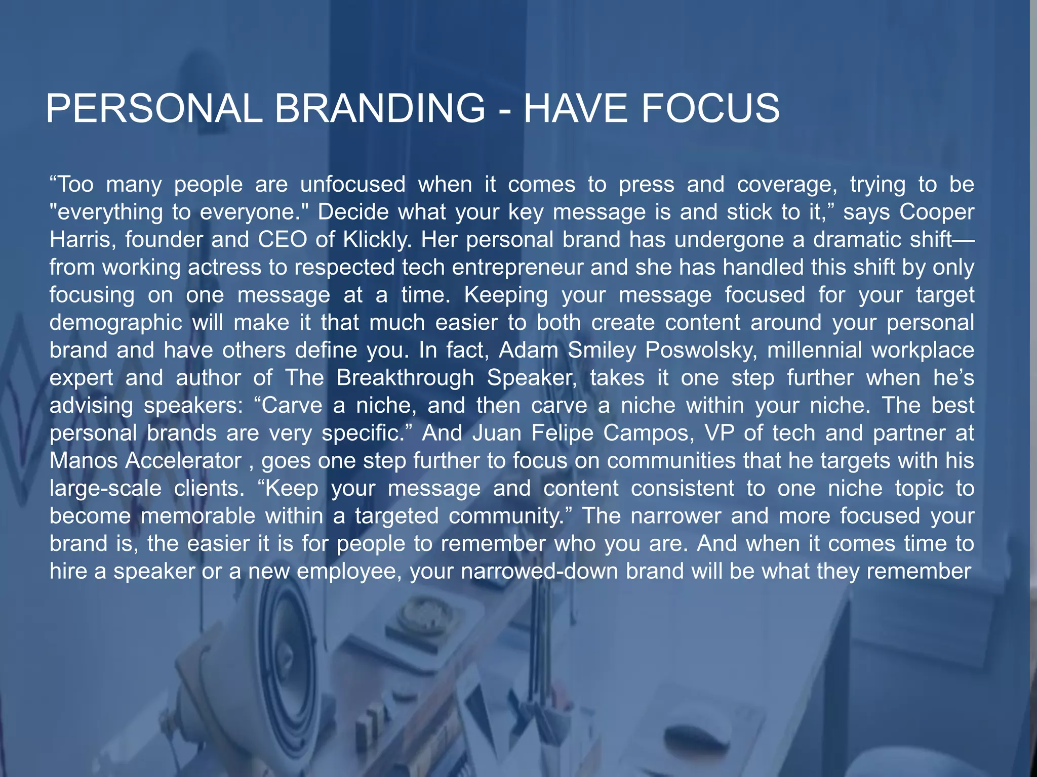 PERSONAL BRANDING - HAVE FOCUS
“Too many people are unfocused when it comes to press and coverage, trying to be
"everything to everyone." Decide what your key message is and stick to it,” says Cooper
Harris, founder and CEO of Klickly. Her personal brand has undergone a dramatic shift—
from working actress to respected tech entrepreneur and she has handled this shift by only
focusing on one message at a time. Keeping your message focused for your target
demographic will make it that much easier to both create content around your personal
brand and have others define you. In fact, Adam Smiley Poswolsky, millennial workplace
expert and author of The Breakthrough Speaker, takes it one step further when he’s
advising speakers: “Carve a niche, and then carve a niche within your niche. The best
personal brands are very specific.” And Juan Felipe Campos, VP of tech and partner at
Manos Accelerator , goes one step further to focus on communities that he targets with his
large-scale clients. “Keep your message and content consistent to one niche topic to
become memorable within a targeted community.” The narrower and more focused your
brand is, the easier it is for people to remember who you are. And when it comes time to
hire a speaker or a new employee, your narrowed-down brand will be what they remember
 