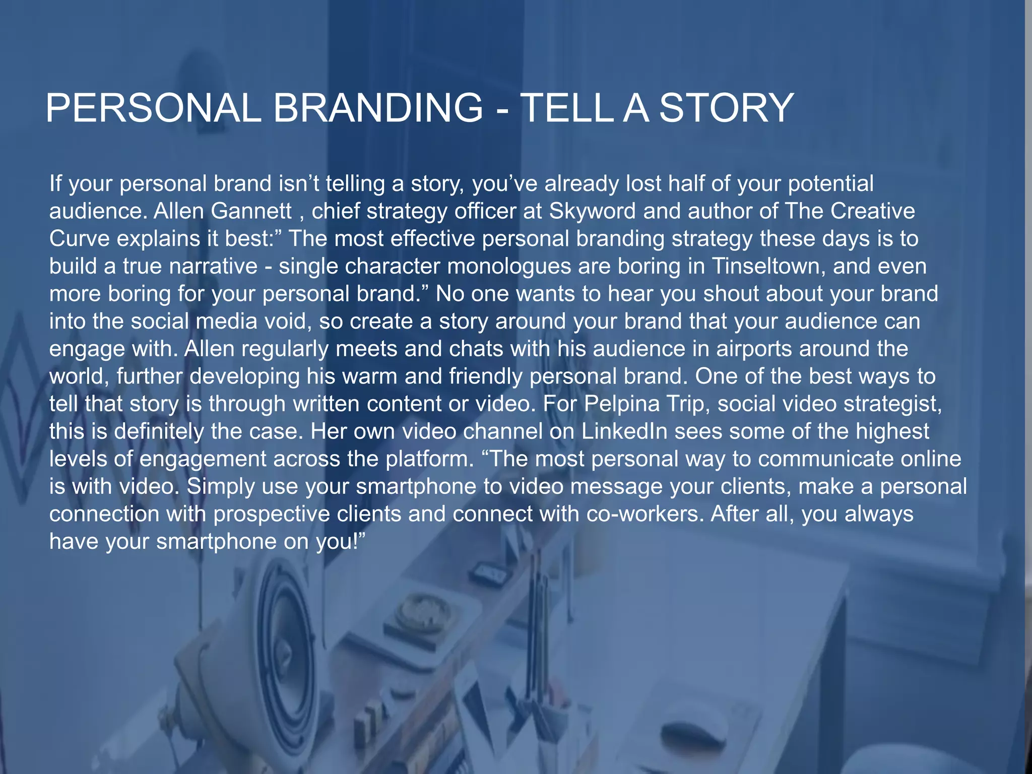 PERSONAL BRANDING - TELL A STORY
If your personal brand isn’t telling a story, you’ve already lost half of your potential
audience. Allen Gannett , chief strategy officer at Skyword and author of The Creative
Curve explains it best:” The most effective personal branding strategy these days is to
build a true narrative - single character monologues are boring in Tinseltown, and even
more boring for your personal brand.” No one wants to hear you shout about your brand
into the social media void, so create a story around your brand that your audience can
engage with. Allen regularly meets and chats with his audience in airports around the
world, further developing his warm and friendly personal brand. One of the best ways to
tell that story is through written content or video. For Pelpina Trip, social video strategist,
this is definitely the case. Her own video channel on LinkedIn sees some of the highest
levels of engagement across the platform. “The most personal way to communicate online
is with video. Simply use your smartphone to video message your clients, make a personal
connection with prospective clients and connect with co-workers. After all, you always
have your smartphone on you!”
 