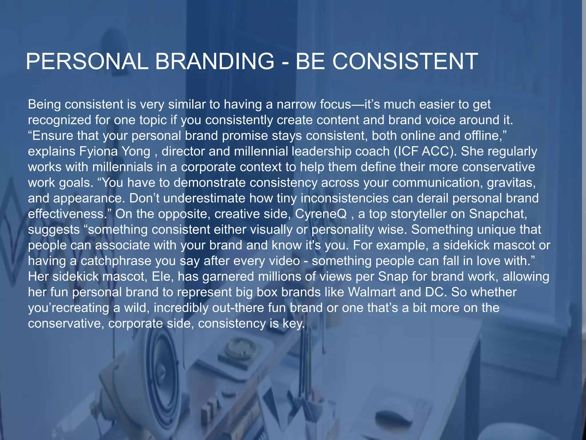 PERSONAL BRANDING - BE CONSISTENT
Being consistent is very similar to having a narrow focus—it’s much easier to get
recognized for one topic if you consistently create content and brand voice around it.
“Ensure that your personal brand promise stays consistent, both online and offline,”
explains Fyiona Yong , director and millennial leadership coach (ICF ACC). She regularly
works with millennials in a corporate context to help them define their more conservative
work goals. “You have to demonstrate consistency across your communication, gravitas,
and appearance. Don’t underestimate how tiny inconsistencies can derail personal brand
effectiveness.” On the opposite, creative side, CyreneQ , a top storyteller on Snapchat,
suggests “something consistent either visually or personality wise. Something unique that
people can associate with your brand and know it's you. For example, a sidekick mascot or
having a catchphrase you say after every video - something people can fall in love with.”
Her sidekick mascot, Ele, has garnered millions of views per Snap for brand work, allowing
her fun personal brand to represent big box brands like Walmart and DC. So whether
you’recreating a wild, incredibly out-there fun brand or one that’s a bit more on the
conservative, corporate side, consistency is key.
 