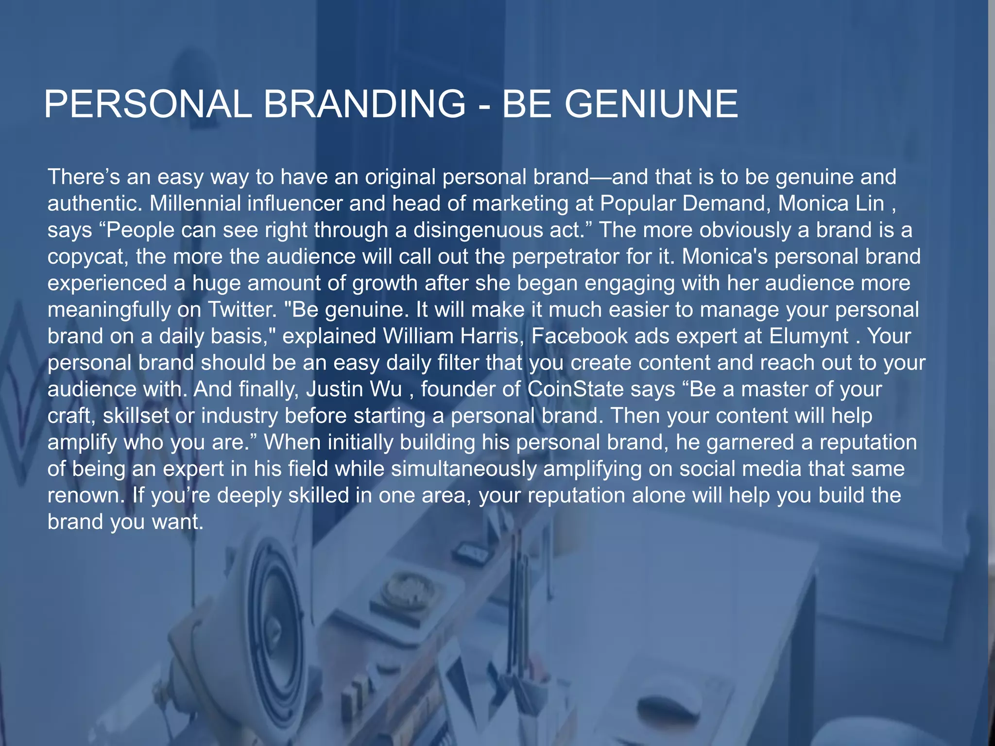 PERSONAL BRANDING - BE GENIUNE
There’s an easy way to have an original personal brand—and that is to be genuine and
authentic. Millennial influencer and head of marketing at Popular Demand, Monica Lin ,
says “People can see right through a disingenuous act.” The more obviously a brand is a
copycat, the more the audience will call out the perpetrator for it. Monica's personal brand
experienced a huge amount of growth after she began engaging with her audience more
meaningfully on Twitter. "Be genuine. It will make it much easier to manage your personal
brand on a daily basis," explained William Harris, Facebook ads expert at Elumynt . Your
personal brand should be an easy daily filter that you create content and reach out to your
audience with. And finally, Justin Wu , founder of CoinState says “Be a master of your
craft, skillset or industry before starting a personal brand. Then your content will help
amplify who you are.” When initially building his personal brand, he garnered a reputation
of being an expert in his field while simultaneously amplifying on social media that same
renown. If you’re deeply skilled in one area, your reputation alone will help you build the
brand you want.
 