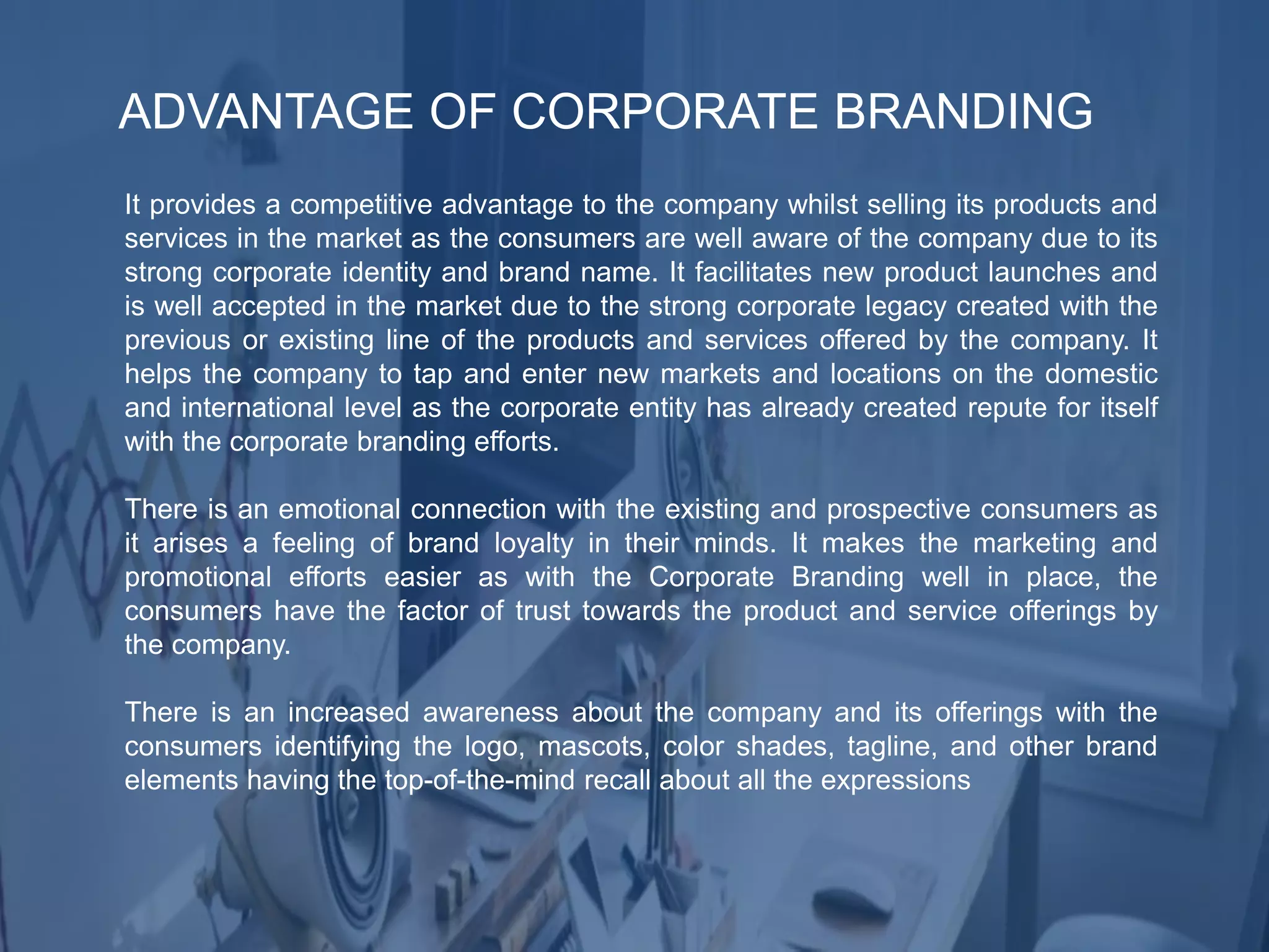 ADVANTAGE OF CORPORATE BRANDING
It provides a competitive advantage to the company whilst selling its products and
services in the market as the consumers are well aware of the company due to its
strong corporate identity and brand name. It facilitates new product launches and
is well accepted in the market due to the strong corporate legacy created with the
previous or existing line of the products and services offered by the company. It
helps the company to tap and enter new markets and locations on the domestic
and international level as the corporate entity has already created repute for itself
with the corporate branding efforts.
There is an emotional connection with the existing and prospective consumers as
it arises a feeling of brand loyalty in their minds. It makes the marketing and
promotional efforts easier as with the Corporate Branding well in place, the
consumers have the factor of trust towards the product and service offerings by
the company.
There is an increased awareness about the company and its offerings with the
consumers identifying the logo, mascots, color shades, tagline, and other brand
elements having the top-of-the-mind recall about all the expressions
 