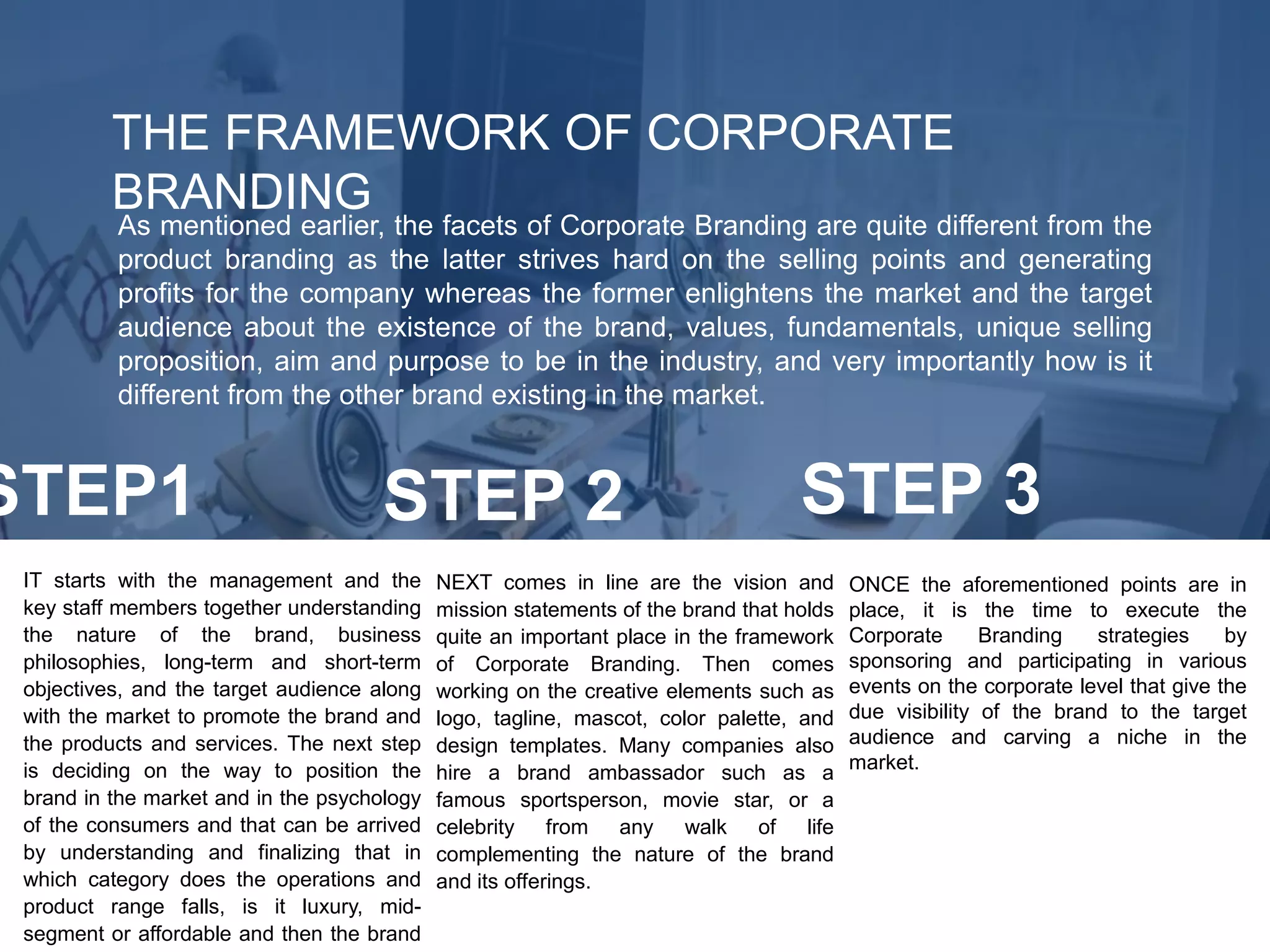 THE FRAMEWORK OF CORPORATE
BRANDING
As mentioned earlier, the facets of Corporate Branding are quite different from the
product branding as the latter strives hard on the selling points and generating
profits for the company whereas the former enlightens the market and the target
audience about the existence of the brand, values, fundamentals, unique selling
proposition, aim and purpose to be in the industry, and very importantly how is it
different from the other brand existing in the market.
IT starts with the management and the
key staff members together understanding
the nature of the brand, business
philosophies, long-term and short-term
objectives, and the target audience along
with the market to promote the brand and
the products and services. The next step
is deciding on the way to position the
brand in the market and in the psychology
of the consumers and that can be arrived
by understanding and finalizing that in
which category does the operations and
product range falls, is it luxury, mid-
segment or affordable and then the brand
NEXT comes in line are the vision and
mission statements of the brand that holds
quite an important place in the framework
of Corporate Branding. Then comes
working on the creative elements such as
logo, tagline, mascot, color palette, and
design templates. Many companies also
hire a brand ambassador such as a
famous sportsperson, movie star, or a
celebrity from any walk of life
complementing the nature of the brand
and its offerings.
ONCE the aforementioned points are in
place, it is the time to execute the
Corporate Branding strategies by
sponsoring and participating in various
events on the corporate level that give the
due visibility of the brand to the target
audience and carving a niche in the
market.
STEP1 STEP 2 STEP 3
 