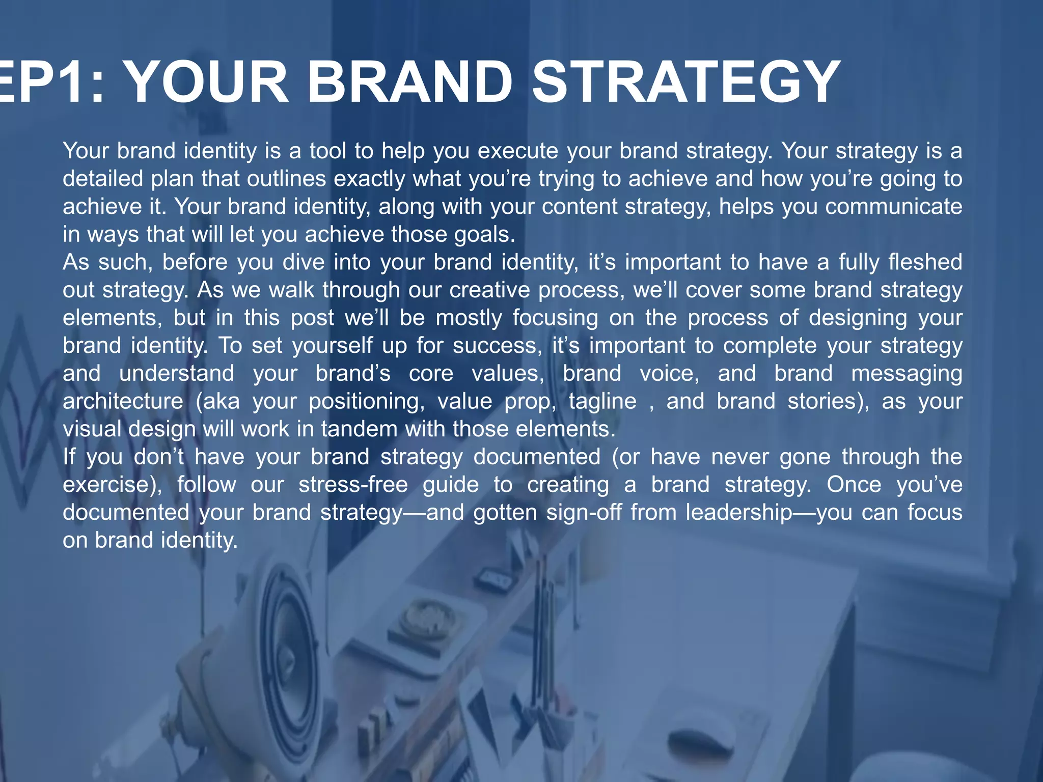 Your brand identity is a tool to help you execute your brand strategy. Your strategy is a
detailed plan that outlines exactly what you’re trying to achieve and how you’re going to
achieve it. Your brand identity, along with your content strategy, helps you communicate
in ways that will let you achieve those goals.
As such, before you dive into your brand identity, it’s important to have a fully fleshed
out strategy. As we walk through our creative process, we’ll cover some brand strategy
elements, but in this post we’ll be mostly focusing on the process of designing your
brand identity. To set yourself up for success, it’s important to complete your strategy
and understand your brand’s core values, brand voice, and brand messaging
architecture (aka your positioning, value prop, tagline , and brand stories), as your
visual design will work in tandem with those elements.
If you don’t have your brand strategy documented (or have never gone through the
exercise), follow our stress-free guide to creating a brand strategy. Once you’ve
documented your brand strategy—and gotten sign-off from leadership—you can focus
on brand identity.
EP1: YOUR BRAND STRATEGY
 