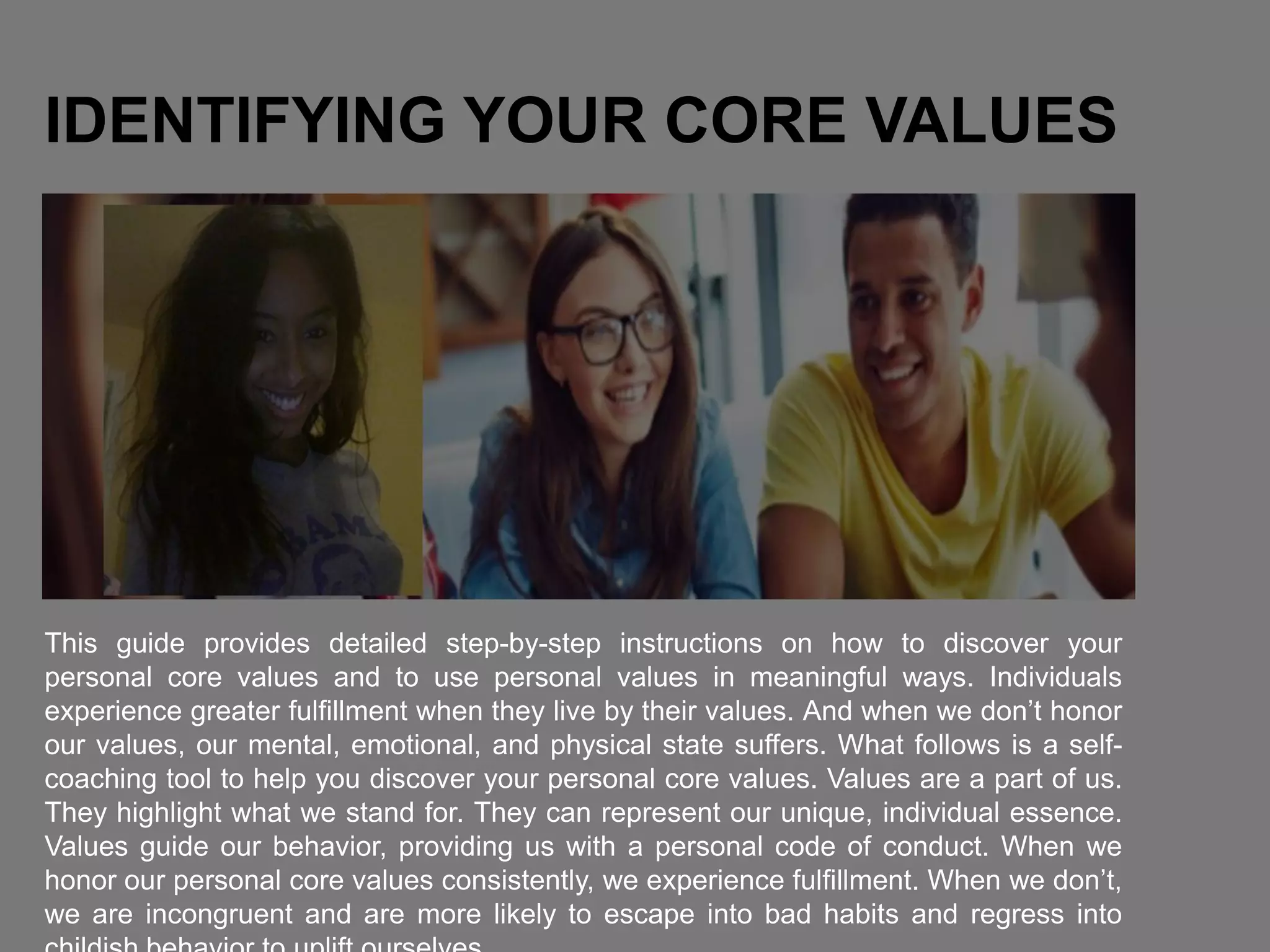 IDENTIFYING YOUR CORE VALUES
This guide provides detailed step-by-step instructions on how to discover your
personal core values and to use personal values in meaningful ways. Individuals
experience greater fulfillment when they live by their values. And when we don’t honor
our values, our mental, emotional, and physical state suffers. What follows is a self-
coaching tool to help you discover your personal core values. Values are a part of us.
They highlight what we stand for. They can represent our unique, individual essence.
Values guide our behavior, providing us with a personal code of conduct. When we
honor our personal core values consistently, we experience fulfillment. When we don’t,
we are incongruent and are more likely to escape into bad habits and regress into
 