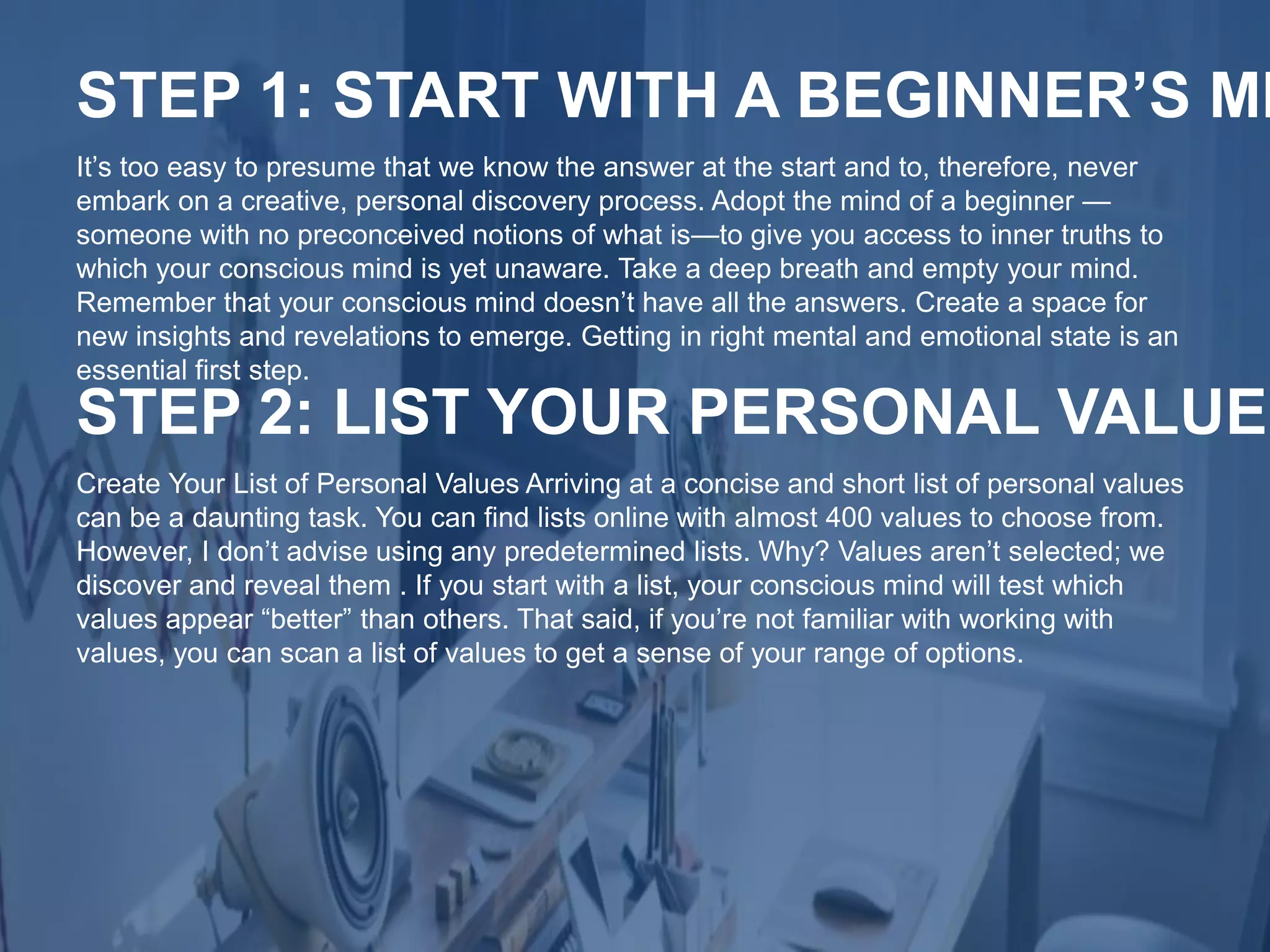 It’s too easy to presume that we know the answer at the start and to, therefore, never
embark on a creative, personal discovery process. Adopt the mind of a beginner —
someone with no preconceived notions of what is—to give you access to inner truths to
which your conscious mind is yet unaware. Take a deep breath and empty your mind.
Remember that your conscious mind doesn’t have all the answers. Create a space for
new insights and revelations to emerge. Getting in right mental and emotional state is an
essential first step.
STEP 1: START WITH A BEGINNER’S MI
Create Your List of Personal Values Arriving at a concise and short list of personal values
can be a daunting task. You can find lists online with almost 400 values to choose from.
However, I don’t advise using any predetermined lists. Why? Values aren’t selected; we
discover and reveal them . If you start with a list, your conscious mind will test which
values appear “better” than others. That said, if you’re not familiar with working with
values, you can scan a list of values to get a sense of your range of options.
STEP 2: LIST YOUR PERSONAL VALUES
 