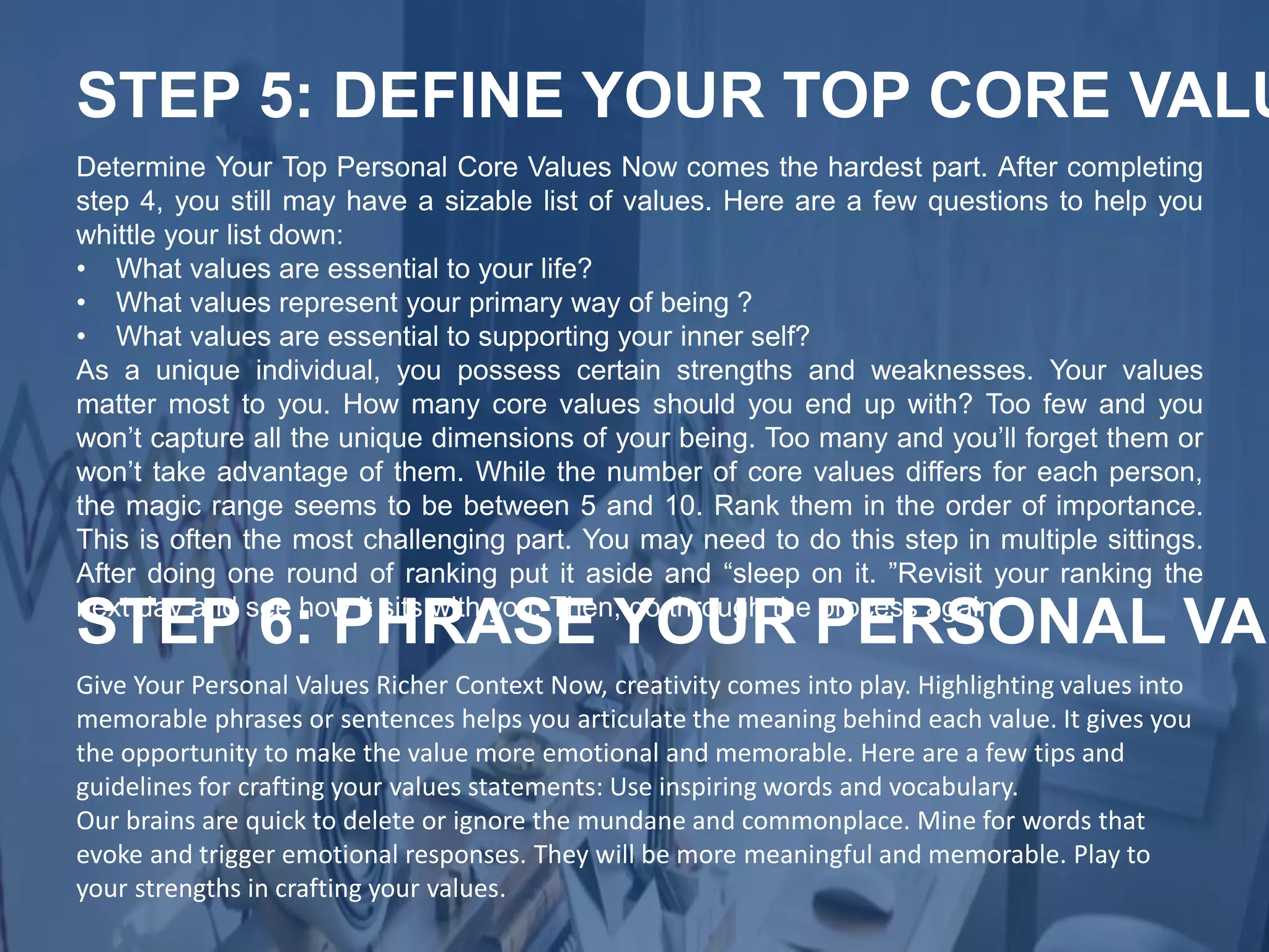 Determine Your Top Personal Core Values Now comes the hardest part. After completing
step 4, you still may have a sizable list of values. Here are a few questions to help you
whittle your list down:
• What values are essential to your life?
• What values represent your primary way of being ?
• What values are essential to supporting your inner self?
As a unique individual, you possess certain strengths and weaknesses. Your values
matter most to you. How many core values should you end up with? Too few and you
won’t capture all the unique dimensions of your being. Too many and you’ll forget them or
won’t take advantage of them. While the number of core values differs for each person,
the magic range seems to be between 5 and 10. Rank them in the order of importance.
This is often the most challenging part. You may need to do this step in multiple sittings.
After doing one round of ranking put it aside and “sleep on it. ”Revisit your ranking the
next day and see how it sits with you. Then, go through the process again.
STEP 5: DEFINE YOUR TOP CORE VALU
Give Your Personal Values Richer Context Now, creativity comes into play. Highlighting values into
memorable phrases or sentences helps you articulate the meaning behind each value. It gives you
the opportunity to make the value more emotional and memorable. Here are a few tips and
guidelines for crafting your values statements: Use inspiring words and vocabulary.
Our brains are quick to delete or ignore the mundane and commonplace. Mine for words that
evoke and trigger emotional responses. They will be more meaningful and memorable. Play to
your strengths in crafting your values.
STEP 6: PHRASE YOUR PERSONAL VAL
 