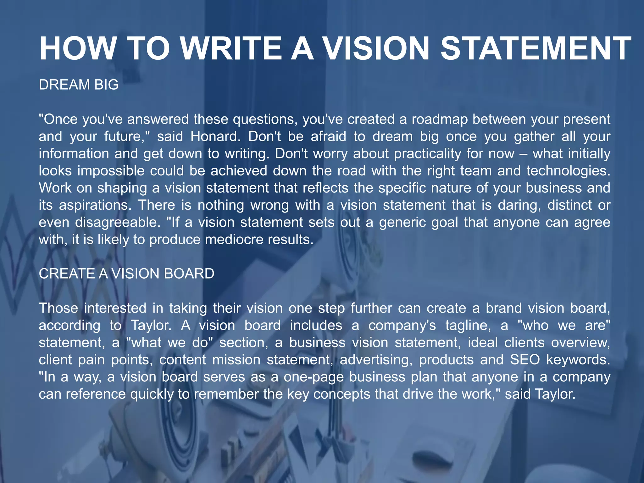 DREAM BIG
"Once you've answered these questions, you've created a roadmap between your present
and your future," said Honard. Don't be afraid to dream big once you gather all your
information and get down to writing. Don't worry about practicality for now – what initially
looks impossible could be achieved down the road with the right team and technologies.
Work on shaping a vision statement that reflects the specific nature of your business and
its aspirations. There is nothing wrong with a vision statement that is daring, distinct or
even disagreeable. "If a vision statement sets out a generic goal that anyone can agree
with, it is likely to produce mediocre results.
CREATE A VISION BOARD
Those interested in taking their vision one step further can create a brand vision board,
according to Taylor. A vision board includes a company's tagline, a "who we are"
statement, a "what we do" section, a business vision statement, ideal clients overview,
client pain points, content mission statement, advertising, products and SEO keywords.
"In a way, a vision board serves as a one-page business plan that anyone in a company
can reference quickly to remember the key concepts that drive the work," said Taylor.
HOW TO WRITE A VISION STATEMENT
 