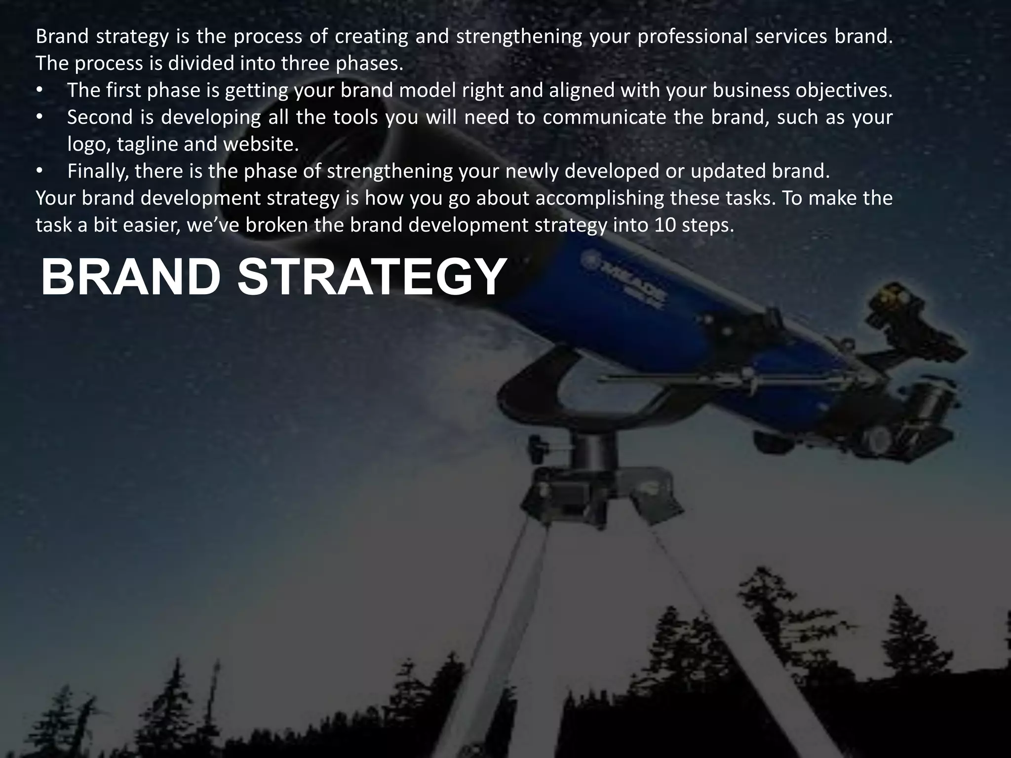 Brand strategy is the process of creating and strengthening your professional services brand.
The process is divided into three phases.
• The first phase is getting your brand model right and aligned with your business objectives.
• Second is developing all the tools you will need to communicate the brand, such as your
logo, tagline and website.
• Finally, there is the phase of strengthening your newly developed or updated brand.
Your brand development strategy is how you go about accomplishing these tasks. To make the
task a bit easier, we’ve broken the brand development strategy into 10 steps.
BRAND STRATEGY
 