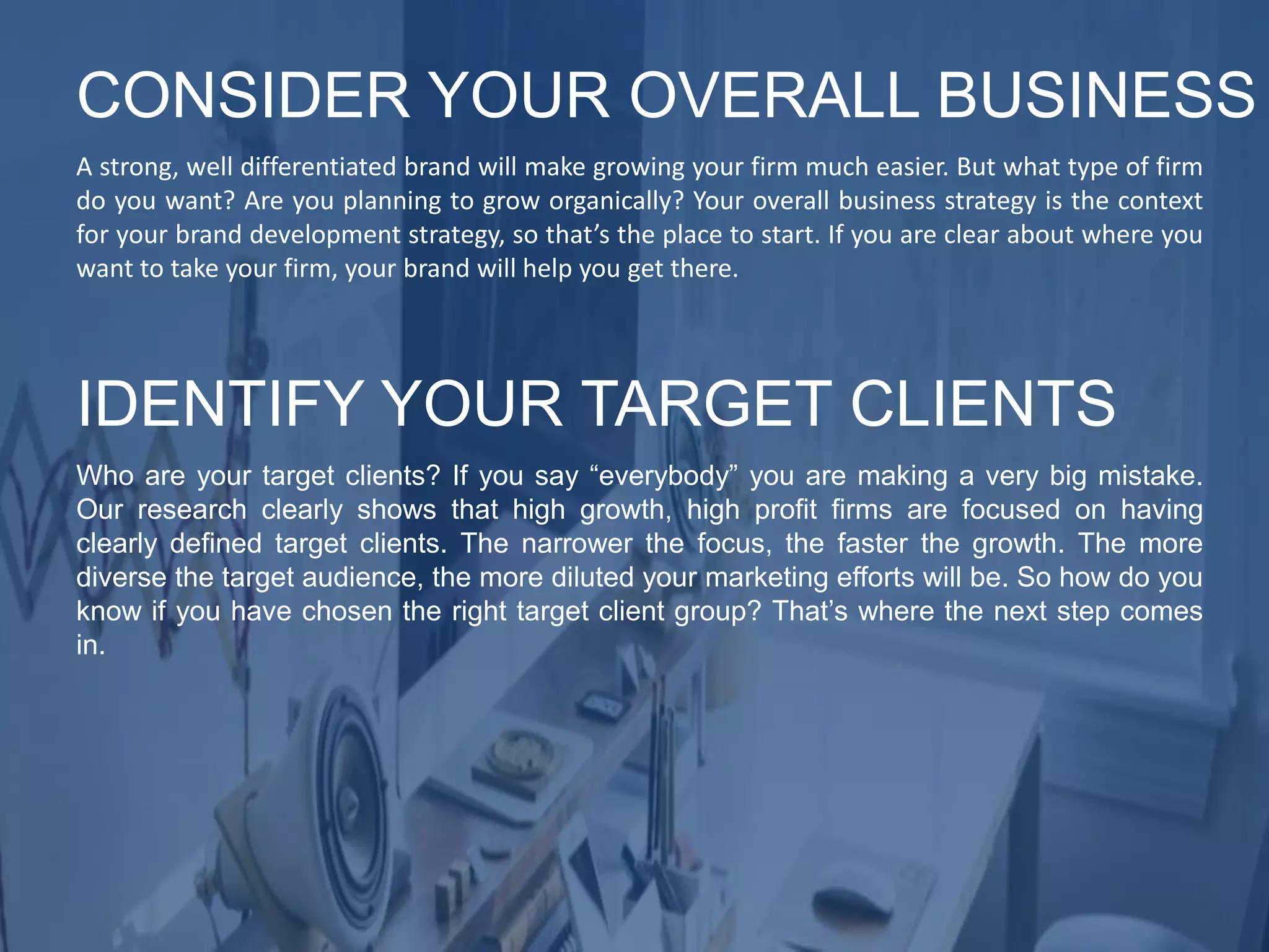 A strong, well differentiated brand will make growing your firm much easier. But what type of firm
do you want? Are you planning to grow organically? Your overall business strategy is the context
for your brand development strategy, so that’s the place to start. If you are clear about where you
want to take your firm, your brand will help you get there.
CONSIDER YOUR OVERALL BUSINESS
Who are your target clients? If you say “everybody” you are making a very big mistake.
Our research clearly shows that high growth, high profit firms are focused on having
clearly defined target clients. The narrower the focus, the faster the growth. The more
diverse the target audience, the more diluted your marketing efforts will be. So how do you
know if you have chosen the right target client group? That’s where the next step comes
in.
IDENTIFY YOUR TARGET CLIENTS
 