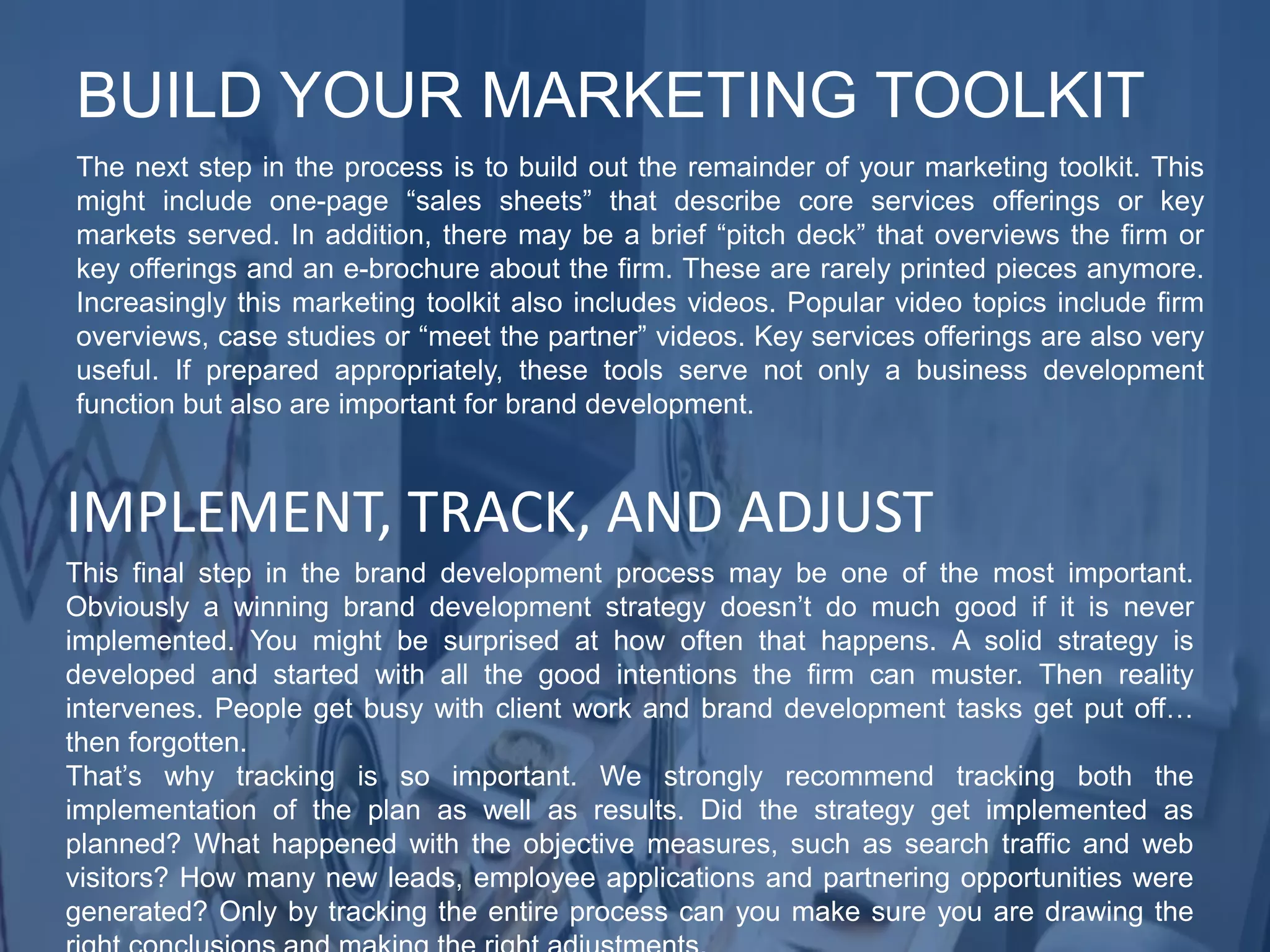 The next step in the process is to build out the remainder of your marketing toolkit. This
might include one-page “sales sheets” that describe core services offerings or key
markets served. In addition, there may be a brief “pitch deck” that overviews the firm or
key offerings and an e-brochure about the firm. These are rarely printed pieces anymore.
Increasingly this marketing toolkit also includes videos. Popular video topics include firm
overviews, case studies or “meet the partner” videos. Key services offerings are also very
useful. If prepared appropriately, these tools serve not only a business development
function but also are important for brand development.
BUILD YOUR MARKETING TOOLKIT
This final step in the brand development process may be one of the most important.
Obviously a winning brand development strategy doesn’t do much good if it is never
implemented. You might be surprised at how often that happens. A solid strategy is
developed and started with all the good intentions the firm can muster. Then reality
intervenes. People get busy with client work and brand development tasks get put off…
then forgotten.
That’s why tracking is so important. We strongly recommend tracking both the
implementation of the plan as well as results. Did the strategy get implemented as
planned? What happened with the objective measures, such as search traffic and web
visitors? How many new leads, employee applications and partnering opportunities were
generated? Only by tracking the entire process can you make sure you are drawing the
IMPLEMENT, TRACK, AND ADJUST
 